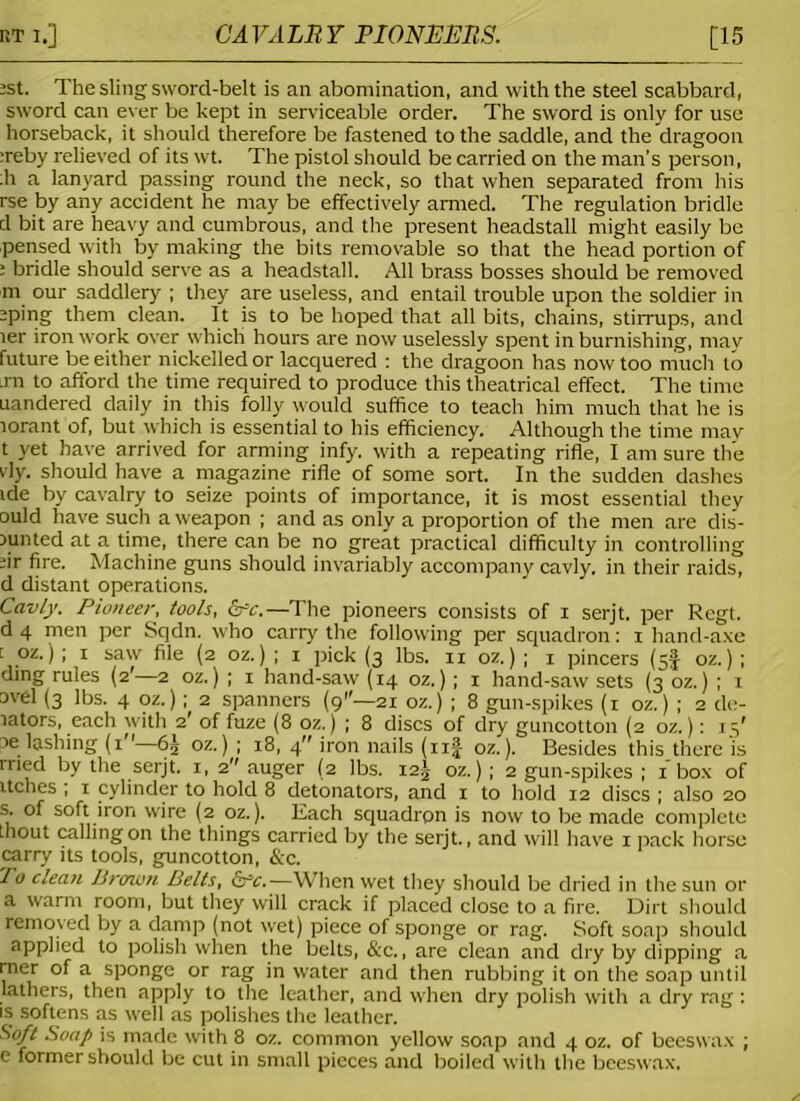 bti.] CAVALRY PIONEERS. [15 :st. The sling sword-belt is an abomination, and with the steel scabbard, sword can ever be kept in serviceable order. The sword is only for use horseback, it should therefore be fastened to the saddle, and the dragoon :reby relieved of its wt. The pistol should be carried on the man’s person, :h a lanyard passing round the neck, so that when separated from his rse by any accident he may be effectively armed. The regulation bridle d bit are heavy and cumbrous, and the present headstall might easily be pensed with by making the bits removable so that the head portion of : bridle should serve as a headstall. All brass bosses should be removed m our saddlery ; they are useless, and entail trouble upon the soldier in jping them clean. It is to be hoped that all bits, chains, stirrups, and ler iron work over which hours are now uselessly spent in burnishing, may future be either nickelled or lacquered : the dragoon has now too much to rn to afford the time required to produce this theatrical effect. The time uandered daily in this folly would suffice to teach him much that he is lorant of, but which is essential to his efficiency. Although the time may t yet have arrived for arming infy. with a repeating rifle, I am sure the vly. should have a magazine rifle of some sort. In the sudden dashes ide by cavalry to seize points of importance, it is most essential they ould have such a weapon ; and as only a proportion of the men are dis- Dunted at a time, there can be no great practical difficulty in controlling sir fire. Machine guns should invariably accompany cavly. in their raids, d distant operations. Cavly. Pioneer, tools, &c.—The pioneers consists of i serjt. per Regt. d 4 men per Sqdn. who carry the following per squadron: i hand-axe [ oz.) ; i saw file (2 oz.) ; 1 pick (3 lbs. 11 oz.) ; 1 pincers (5! oz.) ; ding rules (2'—2 oz.) ; x hand-saw (14 oz.); 1 hand-saw sets (3 oz.) ; x ovel (3 lbs. 4 oz.); 2 spanners (9—21 oz.) ; 8 gun-spikes (1 oz.) ; 2 de- lators, each with 2' of fuze (8 oz.) ; 8 discs of dry guncotton (2 oz.): 15' oe lashing (1—oz.) ; 18, 4 iron nails (xif oz.). Besides this.there 'is tried by the serjt. 1, 2 auger (2 lbs. i2g oz.) ; 2 gun-spikes ; 1 box of itches , 1 cylinder to hold 8 detonators, and i to hold 12 discs ; also 20 s. of soft iron wire (2 oz.). Each squadron is now to be made complete thout calling on the things carried by the serjt., and will have 1 pack horse carry its tools, guncotton, &c. To clean Brown Belts, crc.—When wet they should be dried in the sun or a warm room, but they will crack if placed close to a fire. Dirt should removed by a damp (not wet) piece of sponge or rag. Soft soap should applied to polish when the belts, &c., are clean and dry by dipping a rner of a sponge or rag in water and then rubbing it on the soap until lathers, then apply to the leather, and when dry polish with a dry rag : is softens as well as polishes the leather. Soft Soap is made with 8 oz. common yellow soap and 4 oz. of beeswax ; e former should be cut in small pieces and boiled with the beeswax,