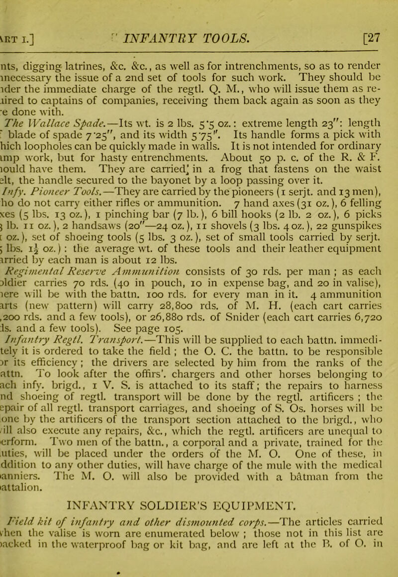 nts, digging- latrines, &c. &c., as well as for intrenchments, so as to render inecessary the issue of a 2nd set of tools for such work. They should be ider the immediate charge of the regtl. Q. M., who will issue them as re- tired to captains of companies, receiving them back again as soon as they e done with. The Wallace Spade.—Its wt. is 2 lbs. 5'5 oz.: extreme length 23: length f blade of spade 7'23, and its width 575''. Its handle forms a pick with hich loopholes can be quickly made in walls. It is not intended for ordinary imp work, but for hasty entrenchments. About 50 p. c. of the R. & F. lould have them. They are carried^ in a frog that fastens on the waist elt, the handle secured to the bayonet by a loop passing over it. Irify. Pioneer Tools.—They are carried by the pioneers (1 serjt. and 13 men), ho do not carry either rifles or ammunition. 7 hand axes (31 oz.), 6 felling xes (3 lbs. 13 oz.), 1 pinching bar (7 lb.), 6 bill hooks (2 lb. 2 oz.), 6 picks 5 lb. 11 oz.), 2 handsaws (20—24 oz.), 11 shovels (3 lbs. 40Z.), 22 gunspikes t oz.), set of shoeing tools (5 lbs. 3 oz.), set of small tools carried by serjt. ; lbs. 1 j oz.): the average wt. of these tools and their leather equipment irried by each man is about 12 lbs. Regimental Reserve Ammunition consists of 30 rds. per man ; as each ildier carries 70 rds. (40 in pouch, 10 in expense bag, and 20 in valise), tere will be with the battn. 100 rds. for every man in it. 4 ammunition arts (new pattern) will carry 28,800 rds. of M. H. (each cart carries ,200 rds. and a few tools), or 26,880 rds. of Snider (each cart carries 6,720 Is. and a few tools). See page 105. Infantry Regtl. Transport.—This will be supplied to each battn. immedi- tely it is ordered to take the field ; the O. C. the battn. to be responsible jr its efficiency; the drivers are selected by him from the ranks of the attn. to look after the offirs’. chargers and other horses belonging to ach infy. brigd., 1 V. S. is attached to its staff; the repairs to harness nd shoeing of regtl. transport will be done by the regtl. artificers ; the epair of all regtl. transport carriages, and shoeing of S. Os. horses will be one by the artificers of the transport section attached to the brigd., who . ill also execute any repairs, &c., which the regtl. artificers are unequal to icrform. Two men of the battn., a corporal and a private, trained for the .uties, will be placed under the orders of the M. O. One of these, in ddition to any other duties, will have charge of the mule with the medical lanniers. The M. O. will also be provided with a Mtman from the lattalion. INFANTRY SOLDIER’S EQUIPMENT. I'ield kit of infantry and other dismounted corps.—The articles carried rhen the valise is worn are enumerated below ; those not in this list are lacked in the waterproof bag or kit bag, and are left at the B. of O. in