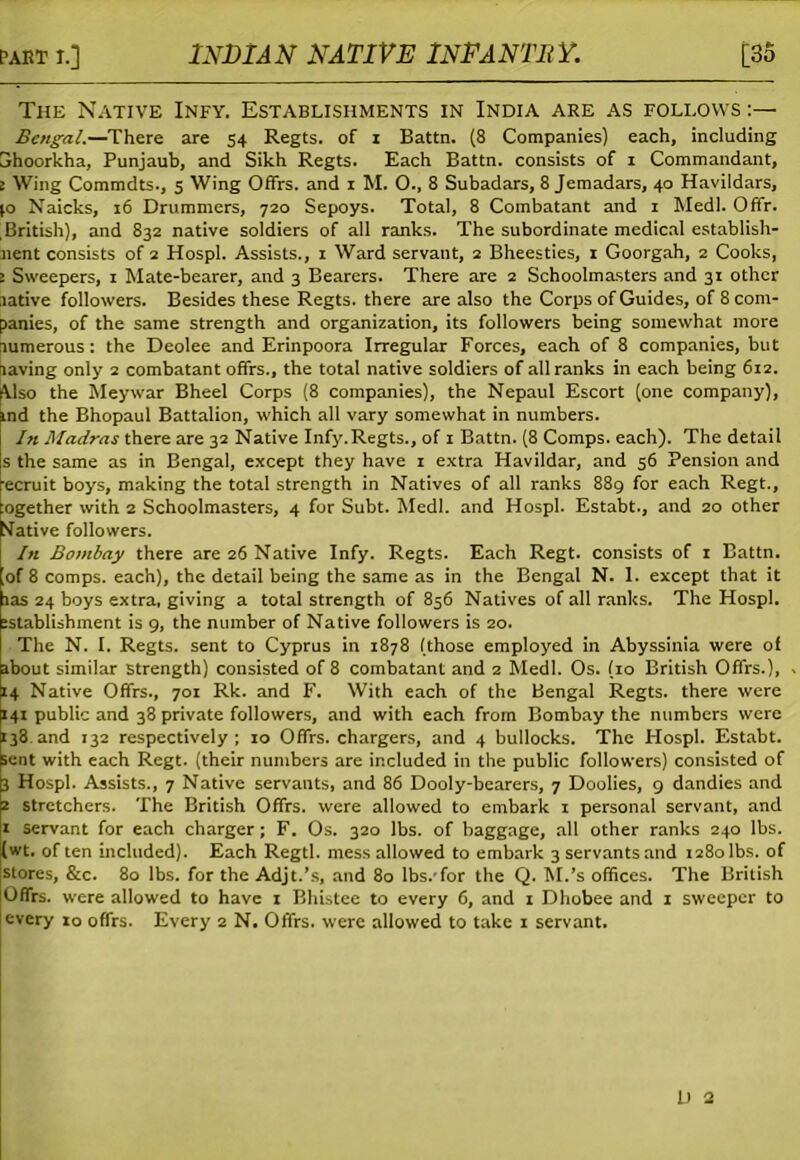 The Native Infy. Establishments in India are as follows :— Bengal.—There are 54 Regts. of 1 Battn. (8 Companies) each, including jhoorkha, Punjaub, and Sikh Regts. Each Battn. consists of 1 Commandant, 2 Wing Commdts., 5 Wing Offrs. and 1 M. O., 8 Subadars, 8 Jemadars, 40 Havildars, (o Naicks, 16 Drummers, 720 Sepoys. Total, 8 Combatant and 1 Medl. Offr. British), and 832 native soldiers of all ranks. The subordinate medical establish- nent consists of 2 Hospl. Assists., 1 Ward servaut, 2 Bheesties, 1 Goorgah, 2 Cooks, 2 Sweepers, 1 Mate-bearer, and 3 Bearers. There are 2 Schoolmasters and 31 other rative followers. Besides these Regts. there are also the Corps of Guides, of 8 com- panies, of the same strength and organization, its followers being somewhat more xumerous: the Deolee and Erinpoora Irregular Forces, each of 8 companies, but naving only 2 combatant offrs., the total native soldiers of all ranks in each being 612. Also the Meywar Bheel Corps (8 companies), the Nepaul Escort (one company), md the Bhopaul Battalion, which all vary somewhat in numbers. In Madras there are 32 Native Infy.Regts., of 1 Battn. (8 Comps, each). The detail s the same as in Bengal, except they have 1 extra Havildar, and 56 Pension and ecruit boys, making the total strength in Natives of all ranks 889 for each Regt., ogether with 2 Schoolmasters, 4 for Subt. Medl. and Hospl. Estabt., and 20 other tfative followers. In Bombay there are 26 Native Infy. Regts. Each Regt. consists of 1 Battn. o( 8 comps, each), the detail being the same as in the Bengal N. 1. except that it las 24 boys extra, giving a total strength of 856 Natives of all ranks. The Hospl. :stablishment is 9, the number of Native followers is 20. The N. I. Regts. sent to Cyprus in 1878 (those employed in Abyssinia were of about similar strength) consisted of 8 combatant and 2 Medl. Os. (10 British Offrs.), 14 Native Offrs., 701 Rk. and F. With each of the Bengal Regts. there were 141 public and 38 private followers, and with each from Bombay the numbers were 138 and 132 respectively; 10 Offrs. chargers, and 4 bullocks. The Hospl. Estabt. sent with each Regt. (their numbers are included in the public followers) consisted of 3 Hospl. Assists., 7 Native servants, and 86 Dooly-bearers, 7 Doolies, 9 dandies and z stretchers. The British Offrs. were allowed to embark x personal servant, and 1 servant for each charger; F. Os. 320 lbs. of baggage, all other ranks 240 lbs. :(wt. of ten included). Each Regtl. mess allowed to embark 3 servants and 1280 lbs. of stores, &c. 80 lbs. for the Adjt.’s, and 80 lbs.'for the Q. M.’s offices. The British Offrs. were allowed to have 1 Bhistee to every 6, and 1 Dhobee and x sweeper to