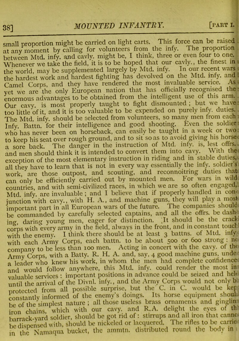 38] small proportion might be carried on light carts. This force can be raised . at any moment by calling for volunteers from the infy. The proportion between Mtd. infy. and cavly. might be, I think, three or even four to one. Whenever we take the field, it is to be hoped that our cavly., the finest in 1 the world, may be supplemented largely by Mtd. infy. In our recent wars 5 the hardest work and hardest fighting has devolved on the Mtd. infy. and I Camel Corps, and they have rendered the most invaluable service. Ass yet we are'the only European nation that has officially recognised the * enormous advantages to be obtained from the intelligent use of this arm. Our cavy is most properly taught to fight dismounted; but we have.’ too little of it, and it is too valuable to be expended on purely infy. duties. . The Mtd. infy. should be selected from volunteers, so many men from each Infy. Battn. for their intelligence and good shooting. Even the soldier who has never been on horseback, can easily be taught in a week or two to keep his seat over rough ground, and to sit so as to avoid giving his horse, a sore back. The danger in the instruction of Mtd. infy. is, lest offrs.. and men should think it is intended to convert them into cavy. With the, exception of the most elementary instruction in riding and in stable duties,; all they have to learn that is not in every way essentially the infy. soldier s work, are those outpost, and scouting, and reconnoitring duties that can only be efficiently carried out by mounted men. For wars in wild countries, and with semi-civilized races, in which we are so often engaged,. Mtd. infy. are invaluable ; and I believe that if properly handled in con- junction with cavy., with H. A., and machine guns, they will play a most- important part in all European wars of the future. The companies shoulc be commanded by carefully selected captains, and all the offrs. be dash-, ing, daring young men, eager for distinction. ,It should be the crack corps with every army in the field, always in the front, and inconstant touch! with the enemy. I think there should be at least 3 battns. of Mtd. infy with each Army Corps, each battn. to be about 500 or 600 strong : n< company to be less than 100 men. Acting in concert with the cavy. of thi Army Corps, with a Batty. R. H. A. and, say, 4 good machine guns, unde a leader who knew his work, in whom the men had complete cortfidence and1 would follow anywhere, this Mtd. infy. could render the most in valuable services : important positions in advance could be seized and hel« until the arrival of the Divnl. infy., and the Army Corps would not only b