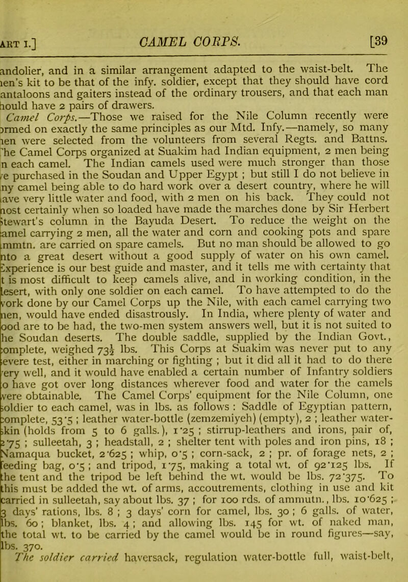 andolier, and in a similar arrangement adapted to the waist-belt. The len's kit to be that of the infy. soldier, except that they should have cord antaloons and gaiters instead of the ordinary trousers, and that each man hould have 2 pairs of drawers. Camel Corps.—Those we raised for the Nile Column recently were Drmed on exactly the same principles as our Mtd. Infy.—namely, so many ten were selected from the volunteers from several Regts. and Battns. ’he Camel Corps organized at Suakim had Indian equipment, 2 men being n each camel. The Indian camels used were much stronger than those ,e purchased in the Soudan and Upper Egypt ; but still I do not believe in iny camel being able to do hard work over a desert country, where he will ave very little water and food, with 2 men on his back. They could not aost certainly when so loaded have made the marches done by Sir Herbert itewart’s column in the Bayuda Desert. To reduce the weight on the amel carrying 2 men, all the water and corn and cooking pots and spare mmtn. are carried on spare camels. But no man should be allowed to go nto a great desert without a good supply of water on his own camel, experience is our best guide and master, and it tells me with certainty that t is most difficult to keep camels alive, and in working condition, in the lesert, with only one soldier on each camel. To have attempted to do the rork done by our Camel Corps up the Nile, with each camel carrying two nen, would have ended disastrously. In India, where plenty of water and ood are to be had, the two-men system answers well, but it is not suited to he Soudan deserts. The double saddle, supplied by the Indian Govt., :omplete, weighed 735 lbs. This Corps at Suakim was never put to any evere test, either in marching or fighting ; but it did all it had to do there 'ery well, and it would have enabled a certain number of Infantry soldiers o have got over long distances wherever food and water for the camels vere obtainable. The Camel Corps' equipment for the Nile Column, one ioldier to each camel, was in lbs. as follows : Saddle of Egyptian pattern, ;omplete, 53 -5 ; leather water-bottle (zemzemiyeh) (empty), 2 ; leather water- ,kin (holds from 5 to 6 galls.), 1 25 ; stirrup-leathers and irons, pair of, >75 ; sulleetah, 3 ; headstall, 2 ; shelter tent with poles and iron pins, 18 ; STamaqua bucket, 2-625 I whip, 0-5 ; corn-sack, 2 ; pr. of forage nets, 2 ; feeding bag, 0-5 ; and tripod, 175, making a total wt. of 92-125 lbs. If [he tent and the tripod be left behind the wt. would be lbs. 72-375. To this must be added the wt. of arms, accoutrements, clothing in use and kit carried in sulleetah, say about lbs. 37 ; for 100 rds. of ammutn., lbs. 10-625 ; 3 days’ rations, lbs. 8 ; 3 days’ corn for camel, lbs. 30 ; 6 galls, of water, lbs. 60; blanket, lbs. 4; and allowing lbs. 145 for wt. of naked man, the total wt. to be carried by the camel would be in round figures—say, lbs. 370. The soldier carried haversack, regulation water-bottle full, waist-belt,