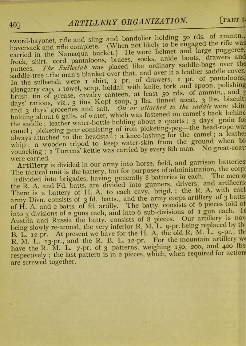 40] sword-bavonet rifle and sling and bandolier holding 50 rds. of ammtn., haversadc ancl'rifle complete.5 (When not likely to be carried in the Namaqua bucket ) He wore helmet and g p gg ^ frock shirt, cord pantaloons, braces, socks, ankle boots,“ puttees. The Sulleetah was placed like ordinary saddle-bags over the saddle-tree : the man's blanket over that, and over it a leather saddle co\er. In the sulleetah were 1 shirt, 1 pr. of drawers, 1 pr. of pantaloons, gtengarry cap, 1 towel, soap, holdall with knife, fork and spoon polishing brush tin of grease, cavalry canteen, at least 50 rds. of ammtn., a d - ckS rations, viz., 3 tins Kopf soup. 3 lbs. tinned meat, 3 lbs. biscuit, and 3 days’ groceries and salt. On or attached to the saddle were skin, holding about 6 galls, of water, which was fastened on camel s back behinc the saddle ; leather w'ater-bottle holding about 2 quarts ; 3 days grain foi camel ; picketing gear consisting of iron picketmg-peg—the head-rope war always attached to the headstall; a knee-lashing for the camel a leathe. whip ; a wooden tripod to keep water-skin from the ground when bn vouacking ; 1 Torrens' kettle was carried by every 8th man. I\o gieat-coat. were carried • Artillery is divided in our army into horse, field, and garrison batteries The tactical unit is the battery, but for purposes of administration the corp divided into brigades, having generally 8 batteries in each. The men o. the R. A. and Fd. batts. are divided into gunners, drivers, and artificers There is a battery of H. A. to each cavy. brigd. ; the R. A. w_ith eacl army Divn. consists of 3 fd. batts., and the army corps artillery ot 3 batts of H. A. and 2 batts. of fd. artilly. The batty, consists of 6 pieces told oi into 3 divisions of 2 guns each, and into 6 sub-divisions of 1 gun each, li Austria and Russia the batty, consists of 8 pieces. Our artillery is nov being slowly re-armed, the very inferior R. M. L. 9-pr. being replaced by th' B L 12-pr. At present we have for the H. A. the old R. M. L. 9-pr., th' R. M. L. 13-pr., and the R. B. L. 12-pr. For the mountain artillery w» have the R. M. L. 7-pr. of 3 patterns, weighing 150, 200, and 400 lbs respectively ; the last pattern is in 2 pieces, which, when required for action are screwed together.