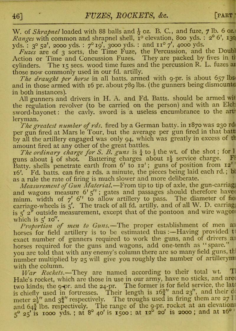 W. of Shrapnel loaded with 88 balls and J oz. B. C., and fuze, 7 lb. 6 oz. Ranges with common and shrapnel shell, i° elevation, 800 yds. : 2° 6\ 13c yds. : 30 52’, 2000 yds. : 7° 19', 3000 yds. : and 11° 7', 4000 yds. Fuzes are of 3 sorts, the Time Fuze, the Percussion, and the Doubi Action or Time and Concussion Fuzes. They are packed by fives in ti cylinders. The 15 secs, wood time fuzes and the percussion R. L. fuzes at those now commonly used in our fd. artilly. The draught per horse in all batts. armed with 9-pr. is about 637 lbs' and in those armed with 16 pr. about 789 lbs. (the gunners being dismounte in both instances). All gunners and drivers in H. A. and Fd. Batts, should be armed wit the regulation revolver (to be carried on the person) and with an Elch sword-bayonet: the cavly. sword is a useless encumbrance to the artr leryman. The greatest number of rds. fired by a German batty, in 1870 was 230 rd per gun fired at Mars le Tour, but the average per gun fired in that batts by all the artillery engaged was only 94, which was greatly in excess of th amount fired at any other of the great battles. The ordinary charge for S. B. guns is j to ( the wt. of the shot; for 1 guns about J of shot. Battering charges about ii service charge. FF Batty, shells penetrate earth from 6' to 12'; guns of position from 12' 16'. Fd. batts. can fire 2 rds. a minute, the pieces being laid each rd.; b as a rule the rate of firing is much slower and more deliberate. Measuremen t of Gun Material.—From tip to tip of axle, the gun-carriag. and wagons measure 61 5 ; gates and passages should therefore haver minm. width of 7' 6'' to allow artillery to pass. The diameter of fie carriage-wheels is 5'. The track of all fd. artilly. and of all W. D. earring, is 5' 2 outside measurement, except that of the pontoon and wire wagor which is 5' 10. Proportion of men to Guns.—The proper establishment of men an horses for field artillery is to be estimated thus :—Having provided t exact number of gunners required to work the guns, and of drivers an horses required for the guns and wagons, add one-tenth as “spare.” you are told that with any enemy’s column there are so many field guns, tl number multiplied by 25 will give you roughly the number of artillerym with the column. War Rockets.—They are named according to their total wt. Tl Hale’s rocket, which are those in use in our army, have no sticks, and arec two kinds; the 9-pr. and the 24-pr. The former is for field service, the latn is chiefly used in fortresses. Their length is 16J and 23'', and their d meter 2)f and 3!'' respectively. The troughs used in firing them are 27 1 and 64! lbs. respectively. The range of the 9-pr. rocket at an elevation