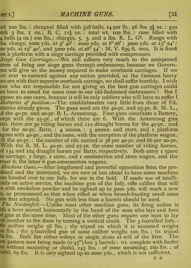 ed too lbs.: shrapnel filled with 318balls, 14per lb., 96 lbs. 3^ oz. : gas eck 3 lbs. 1 oz.; B. C. n| oz. ; total wt. 100 lbs. : case filled with 4 balls (4 oz.) 100 lbs.; charges, 5, 3, and 2 lbs. R. L. G2. Range with bs. charge, 1000 yds. at 30 46' : 2000 yds. at 8° 26' : 3000 yds. at 130 24': 00 yds. at 190 40', and 3000 yds. at 28° 54' : M. V. 839 ft. secs. It is fixed >m a platform with a siege carriage provided with compressors. Siege Gun Carriages.—We still adhere very much to the antiquated stem of firing our siege guns through embrasures, because no Govern- ;nt will give us the money required to make overbank carriages. If we ,ve ever to contend against any nation provided, as the German heavy ins are with their superior overbank carriage, we shall suffer horribly. I wish ose who are responsible for not giving us the best gun carriages could en have to stand for some time in our old-fashioned embrasures ! But I ppose no one cares, because it will be only soldiers who will have to suffer ! Batteries of position.—The establishments vary little from those of Fd. itteries already given. The guns used are the 40-pr. and 25-pr. R. M. L., d the 40-pr. and 20-pr. B. L. Armstrong. Four guns constitute a Battery, cept with the 25-pr., of which there are 6. With the Armstrong gun itts. there are 30 riding horses and 112 draught horses for the 40-pr., and for the 20-pr. Batts. : 4 ammn. : 3 ammn. and store, and 1 platform igons with 40-pr., and the same, with the exception of the platform wagon, th the 20-pr. : the number of rds. carried is 38 per 40-pr. and 66 per 20-pr. With the R. M. L. 40-pr. and 25-pr. the same number of riding horses, id 134 and 124 draught horses per Batty, respectively. Both carry 1 spare in carriage, 1 forge, 1 store, and 1 ammunition and store wagon, and the rmer 8, the latter 6 gun-ammunition wagons. Machine Guns.—After lengthened and powerful opposition from the pre- diced and the interested, we are now at last about to have some machine ms handed over to our Infy. for use in the field. If made use of intelli- ;ntly on active service, the machine gun of the Infy.-rifle calibre that will -e with smokeless powder and be sighted up to 3000 yds. will mark a new a, as pronounced as that when rifled or when breech-loading small arms ere first adopted. No gun with less than 2 barrels should be used. The Nordenfelt.—Unlike most other machine guns, its firing action is ith a lever moved horizontally by the hand of the man who lays and fires ie gun at the same time. Most of the other guns require one man to lay id another to fire them by turning a vertical crank. The 3-barrelled Infy.- fie calibre weighs 56 lbs. ; the tripod on which it is mounted weighs 20 lbs. ; the 5-barrelled gun of same calibre weighs 120 lbs. ; its tripod 32 lbs. Both fire either volleys or single, shots at will of the firer. The ew pattern now being made (o-45) has 5 barrels : wt. complete with feeder ut without mounting or shield, 143 lbs. : of cone mounting, 160 lbs. ; of lield, 69 lbs. It is only sighted up to 2000 yds., which is not sufficient.