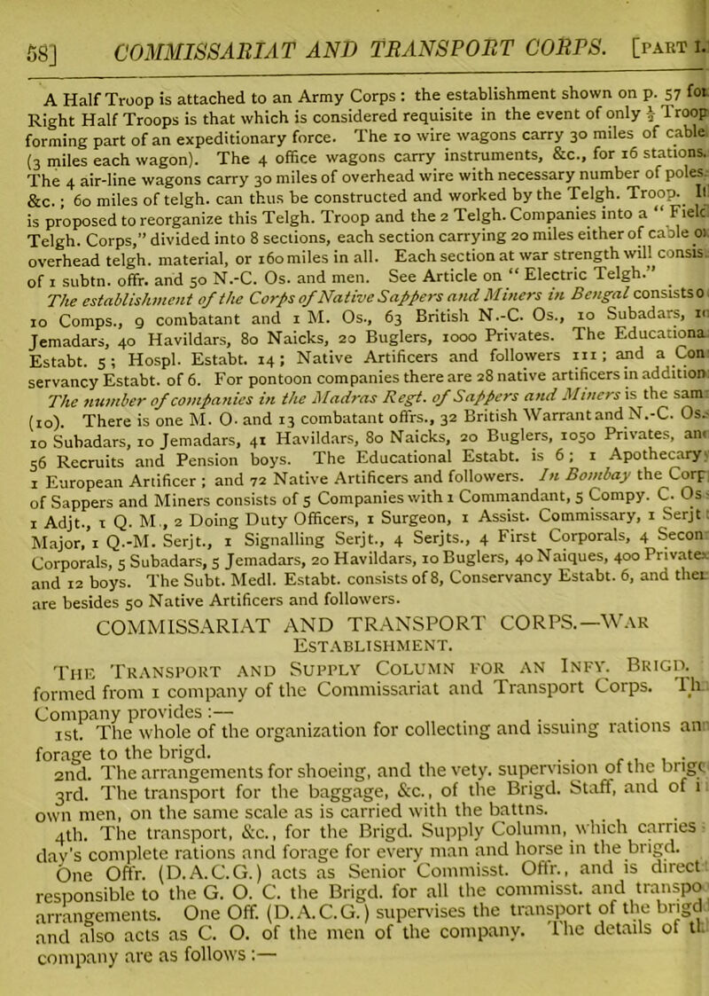 A Half Troop is attached to an Army Corps : the establishment shown on p. 57 fot Right Half Troops is that which is considered requisite in the event of only | droop forming part of an expeditionary force. The 10 wire wagons carry 30 miles of cable (3 miles each wagon). The 4 office wagons carry instruments, &c., for 16 stations. The 4 air-line wagons carry 30 miles of overhead wire with necessary number of poles. &c.; 60 miles of telgh. can thus be constructed and worked by the Telgh. Troop.. If is proposed to reorganize this Telgh. Troop and the z Telgh. Companies into a “ Fielc Telgh. Corps,” divided into 8 sections, each section carrying 20 miles either of caole 0) overhead telgh. material, or 160miles in all. Each section at war strength will consis. of I subtn. offr. and 50 N.-C. Os. and men. See Article on “ Electric Telgh.” . The establishment of the Corps of Native Sappers and Miners in Bengal consists 0 10 Comps., 9 combatant and 1 M. Os., 63 British N.-C. Os., 10 Subadars, in Jemadars, 40 Havildars, 80 Naicks, 20 Buglers, 1000 Privates. The Educationa Estabt. s; Hospl. Estabt. 14; Native Artificers and followers 111; and a Con servancy Estabt. of 6. For pontoon companies there are 28 native artificers in addition: The number of companies in the Madras Regt. of Sappers and Miners is the sam: (10) There is one M. O- and 13 combatant offrs., 32 British Warrantand N.-C. Os.- 10 Subadars, 10 Jemadars, 41 Havildars, 80 Naicks, 20 Buglers, 1050 Privates, an. 56 Recruits and Pension boys. The Educational Estabt. is 6; 1 Apothecary; 1 European Artificer ; and 72 Native Artificers and followers. In Bombay the Corp, of Sappers and Miners consists of 5 Companies with 1 Commandant, 5 Compy. C- Os - 1 Adjt., 1 Q. M., 2 Doing Duty Officers, 1 Surgeon, 1 Assist. Commissary, 1 Serjt t Major, I Q.-M. Serjt., 1 Signalling Serjt., 4 Serjts., 4 First Corporals, 4 Secon Corporals, 5 Subadars, 5 Jemadars, 20 Havildars, 10 Buglers, 4oNaiques, 400Private* and 12 boys. The Subt. Medl. Estabt. consists of 8, Conservancy Estabt. 6, and then are besides 50 Native Artificers and followers. COMMISSARIAT AND TRANSPORT CORPS.—War Establishment. The Transport and Supply Column for an Infy. Brigd. formed from 1 company of the Commissariat and Transport Corps. Tlu Company provides :— ...... 1st. The whole of the organization for collecting and issuing rations an forage to the brigd. . . . 2nd. The arrangements for shoeing, and thevety. supervision of the bilge 3rd. The transport for the baggage, See., of the Brigd. Staff, and of 1 own men, on the same scale as is carried with the battns. 4th. The transport, See., for the Brigd. Supply Column, which carries day’s complete rations and forage for every man and horse in the brigd. One Offr. (D.A.C.G.) acts as Senior Commisst. Offr., and is direct responsible to the G. O. C. the Brigd. for all the commisst. and transpo arrangements. One Off. (D. A. C. G.) supervises the transport of the brigd and also acts as C. O. of the men of the company. The details of tt company are as follows ;—