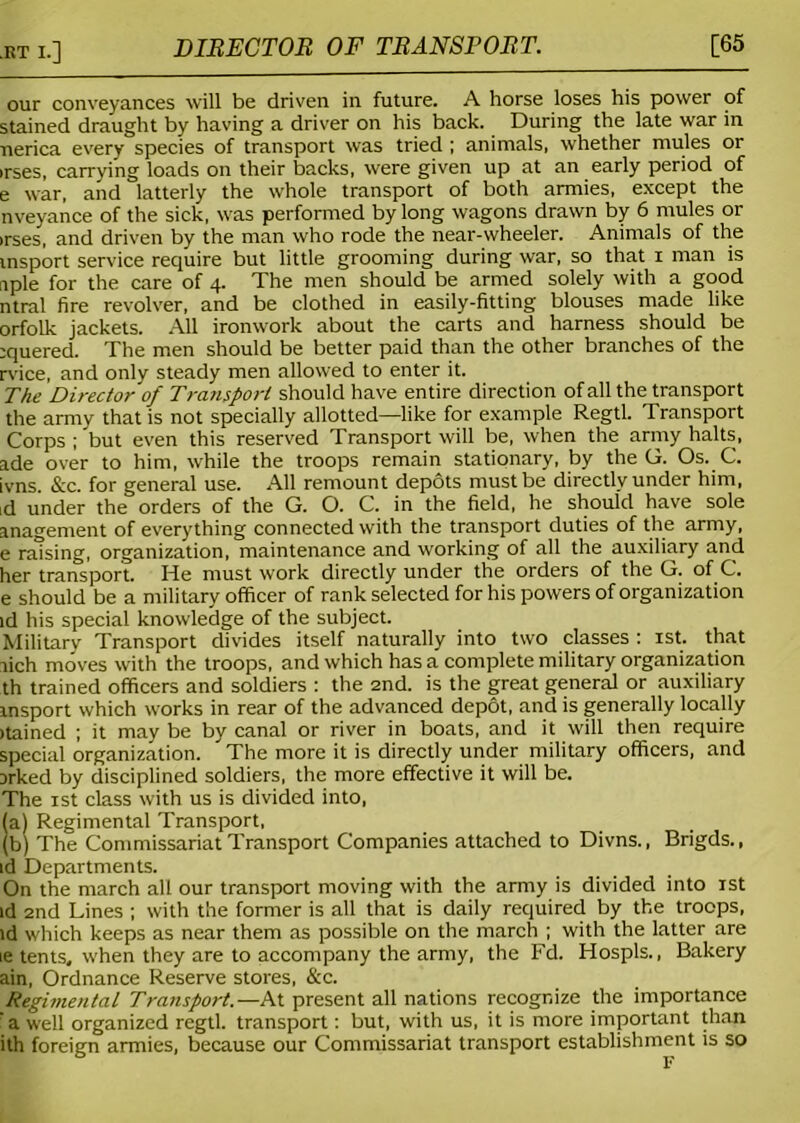 DIRECTOR OF TRANSPORT. [65 our conveyances will be driven in future. A horse loses his power of stained draught by having a driver on his back. During the late war in nerica every species of transport was tried ; animals, whether mules or irses, carrying loads on their backs, were given up at an early period of e war, and latterly the whole transport of both armies, except the nveyance of the sick, was performed by long wagons drawn by 6 mules or irses, and driven by the man who rode the near-wheeler. Animals of the insport service require but little grooming during war, so that i man is nple for the care of 4. The men should be armed solely with a good ntral fire revolver, and be clothed in easily-fitting blouses made like orfolk jackets. All ironwork about the carts and harness should be ;quered. The men should be better paid than the other branches of the rvice, and only steady men allowed to enter it. The Director of Transport should have entire direction of all the transport the army that is not specially allotted—like for example Regtl. Transport Corps ; but even this reserved Transport will be, when the army halts, ade over to him, while the troops remain stationary, by the G. Os. C. ivns. &c. for general use. All remount depots must be directly under him, ,d under the orders of the G. O. C. in the field, he should have sole anagement of everything connected with the transport duties of the army, e raising, organization, maintenance and working of all the auxiliary and her transport. He must work directly under the orders of the G. of C. e should be a military officer of rank selected for his powers of organization id his special knowledge of the subject. Military Transport divides itself naturally into two classes : 1st. that rich moves with the troops, and which has a complete military organization th trained officers and soldiers : the 2nd. is the great general or auxiliary insport which works in rear of the advanced depot, and is generally locally itained ; it may be by canal or river in boats, and it will then require special organization. ^ The more it is directly under military officers, and 3rked by disciplined soldiers, the more effective it will be. The 1st class with us is divided into, (a) Regimental Transport, (b) The Commissariat Transport Companies attached to Divns., Brigds., id Departments. On the march all our transport moving with the army is divided into 1st id 2nd Lines ; with the former is all that is daily required by the troops, id which keeps as near them as possible on the march ; with the latter are ie tents, when they are to accompany the army, the Fd. Hospls., Bakery ain, Ordnance Reserve stores, &c. Regimental Transport.— At present all nations recognize the importance a well organized regtl. transport: but, with us, it is more important than ith foreign armies, because our Commissariat transport establishment is so