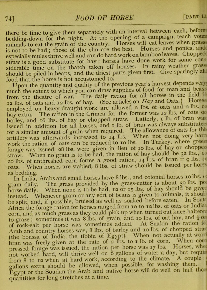 74] there be time to give them separately with an interval between each, before bedding-down for the night. At the opening of a campaign, teach your- animals to eat the grain of the country. Horses will eat leaves when grass is not to be had ; those of the elm are the best. Horses and ponies, and especially mules thrive well and can do hard work on bamboo leaves. Choppec. straw is a good substitute for hay ; horses have done work for some con- siderable time on the thatch taken off houses. In rainy weather grass should be piled in heaps, and the driest parts given first. Give sparingly au. food that the horse is not accustomed to. Upon the quantity and quality of the previous year s harvest depends very) much the extent to which you can draw supplies of food for man and 'teas- from the theatre of war. The daily ration for all horses in the field i 12 lbs. of oats and 12 lbs. of hay. (See articles on Hay and Oats.) Horset- employed on heavy draught work are allowed 2 lbs. of oats and 2 lbs. o- hay extra. The ration in the Crimea for the former was 12 lbs. of oats 001 barley, and 16 lbs. of hay or chopped straw. Latterly, 1 lb. of bran waa: issued in addition for all horses, and 1 lb. of bran was always substitute, for a similar amount of grain when required. The allowance of oats for thhi artillery was afterwards increased to 14 lbs. When not doing very han work the ration of oats can be reduced to 10 lbs. In Turkey, where greet forage was issued, 28 lbs. were given in lieu of 10 lbs. of hay or choppe. straw. When no grain is to be had, the ration of hay should be 32 lbs., co 20 lbs. of unthreshed corn forms a good ration, 14 lbs. of bran = 9 lbs. co oats. When horses are stabled, 8 lbs. of straw should be issued per hors-- as bedding. In India, Arabs and small horses have 8 lbs., and colonial horses 10 lbs. 1 c gram daily. The grass provided by the grass-cutter is about 30 lbs. p<v horse daily. When none is to be had, 12 or 15 lbs. of hay should be give.i instead. Whenever gram or any sort of beans is given to animals, it shou ■ be split, and, if possible, bruised as well as soaked before eaten. In Soufct Africa the forage ration for horses ranged from xo to 12 lbs. of oats or Indie corn, and as much grass as they could pick up when turned out knee-haltere • to graze ; sometimes it was 8 lbs. of grain, and 10 lbs. of oat hay, and o I of rock-salt per horse was sometimes added. At Suakin the ration f : Arab and country horses was, 8 lbs. of barley and 10 lbs. of chopped stra the boussa of India, the tibbiu of Egypt). When not actually at word bran was freely given at the rate of 2 lbs. to 1 lb. of corn. \\ hen con pressed forage was issued, the ration per horse was 17 lbs. Horses, vvh' 1 not worked hard, will thrive well on 6 gallons of water a day, but requr. 1 from 8 to 12 when at hard work, according to the climate. A couple I gallons extra should be allowed, when possible, for washing them. Egypt or the Soudan the Arab and native horse will do well on half the I quantities for long stretches at a time.