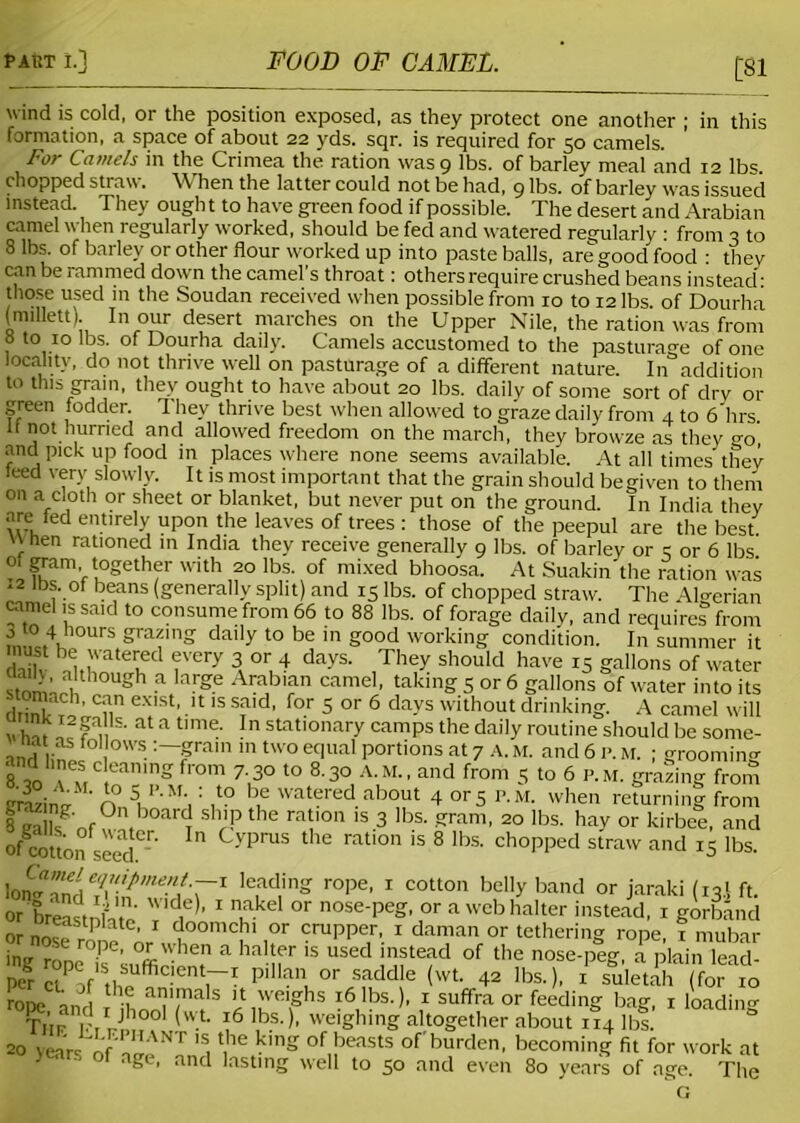 £81 wind is cold, or the position exposed, as they protect one another ; in this formation, a space of about 22 yds. sqr. is required for 50 camels. For Camels in the Crimea the ration was 9 lbs. of barley meal and 12 lbs. chopped straw. When the latter could not be had, 9 lbs. of barley was issued instead. They ough t to have green food if possible. The desert and Arabian camel when regularly worked, should be fed and watered regularly : from 3 to 8 lbs. of barley or other flour worked up into paste balls, are good food : they can be rammed down the camel's throat: others require crushed beans instead: those used in the Soudan received when possible from 10 to 12 lbs. of Dourha (millett). In our desert marches on the Upper Nile, the ration was from 8 to 10 lbs. of Dourha daily. Camels accustomed to the pasturage of one locality, do not thrive well on pasturage of a different nature. In addition to this gram, they ought to have about 20 lbs. daily of some sort of dry 01- green fodder. They thrive best when allowed to graze daily from 4 to 6 hrs 11 not hurried and allowed freedom on the march, they browze as they °-0, and pick up food in places where none seems available. At all times they teed very slowly. It is most important that the grain should begiven to them on a cloth or sheet or blanket, but never put on the ground. In India they are fed entirely upon the leaves of trees : those of the peepul are the best. When rationed in India they receive generally 9 lbs. of barley or 3 or 6 lbs °l Fam’_ together with 20 lbs. of mixed bhoosa. At Suakin the ration was 12 lbs. of beans (generally split) and 15 lbs. of chopped straw. The \lo-erian camel is said to consume from 66 to 88 lbs. of forage daily, and requires from m,,°c.4Kh0UrS graf'lg dal’y t0 be 111 g°od working condition. In summer it WK lu'ateued ?Very 3, or, .4 days‘ They shouId have 15 gallons of water stnmUu °Ugh a arge Arabian camel- takings or 6 gallons of water into its can exist, it is said, for 5 or 6 days without drinking. A camel will Zfffi;1' at a tlme. In stationary camps the daily routine should be some- in,! lin ° 1 • :~gra,n 111 two eclual Portions at 7 a. At. and 6 P. M. ; grooming and lmes clemung from 7 30 to 8.30 A.M., and from 5 to 6 p.m. grating from trrizino- n S, P'M\ : ,to be watered about 4 or5 P.M. when returning from 8 °n,boarc. sh'P the ration is 3 lbs. gram, 20 lbs. hay or kirbee, and ofTOtton seed -r'  C-vPrus the ration is 8 lbs. chopped straw and iS lbs. Ion Ieading rope’ 1 cotton bel,y band °r jaraki (131 ft. or breasti litn TV’ * n °r nose-Peg. °r a web halter instead, 1 gorband ornn« , ' doomchi or crupper, 1 daman or tethering rope, 1 mubar inu rin Pe' °r when a halter is used instead of the nose-peg, a plain lead- Per ctP f,StheUffiC,entrI Pia,\ 0r saddle <wb 4- lbs.), 1 suietah(for 10 rone in 1 1 *-u aaialals n weighs 16 lbs.), 1 suffra or feeding bag, 1 loading Tnr K,Vh0°' (wt 16 ,bs->- weighing altogether about 114 lb!. ° 20 veare of 'S. l,he 1<lng ofbeasts of burden, becoming fit for work at y and lasting well to 50 and even 80 years of age. The