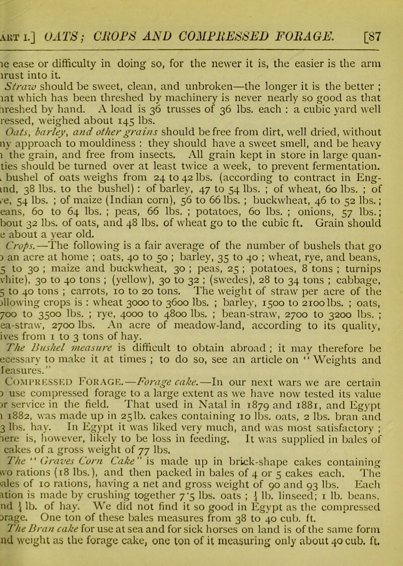 le ease or difficulty in doing so, for the newer it is, the easier is the arm irust into it. Straw should be sweet, clean, and unbroken—the longer it is the better ; rat which has been threshed by machinery is never nearly so good as that freshed by hand. A load is 36 trusses of 36 lbs. each : a cubic yard well ressed, weighed about 145 lbs. Oats, barley, and other grains should be free from dirt, well dried, without ny approach to mouldiness : they should have a sweet smell, and be heavy 1 the grain, and free from insects. All grain kept in store in large quan- ties should be turned over at least twice a week, to prevent fermentation. . bushel of oats weighs from 24 to 42 lbs. (according to contract in Eng- ind, 38 lbs. to the bushel) : of barley, 47 to 54 lbs. ; of wheat, 60 lbs. ; of re, 54 lbs. ; of maize (Indian corn), 56 to 66 lbs. ; buckwheat, 46 to 52 lbs.; eans, 60 to 64 lbs. ; peas, 66 lbs. ; potatoes, 60 lbs. ; onions, 57 lbs.; bout 32 lbs. of oats, and 48 lbs. of wheat go to the cubic ft. Grain should e about a year old. Crops.—The following is a fair average of the number of bushels that go 3 an acre at home ; oats, 40 to 50 ; barley, 35 to 40 ; wheat, rye, and beans, S to 30 ; maize and buckwheat, 30 ; peas, 25 ; potatoes, 8 tons ; turnips vhite), 30 to 40 tons ; (yellow), 30 to 32 ; (swedes), 28 to 34 tons ; cabbage, 5 to 40 tons ; carrots, 10 to 20 tons. The weight of straw per acre of the blowing crops is : wheat 3000 to 3600 lbs. ; barley, 1500 to 2100 lbs. ; oats, 700 to 3500 lbs. ; rye, 4000 to 4800 lbs. ; bean-straw, 2700 to 3200 lbs. ; ea-straw, 2700 lbs. An acre of meadow-land, according to its quality, ives from 1 to 3 tons of hay. The Bushel measure is difficult to obtain abroad ; it may therefore be ecessarv to make it at times ; to do so, see an article on “ Weights and leasures.” Compressed Forage.—Forage cake.—In our next wars we are certain 3 use compressed forage to a large extent as we have now tested its value sr service in the field. That used in Natal in 1879 and 1881, and Egypt 1 1882, was made up in 251b. cakes containing 10 lbs. oats, 2 lbs. bran and 3 lbs. hay. In Egypt it was liked very much, and was most satisfactory ; lere is, however, likely to be loss in feeding. It was supplied in bales of cakes of a gross weight of 77 lbs. The “ Graves Corn Cake is made up in brick-shape cakes containing wo rations (18 lbs.), and then packed in bales of 4 or 5 cakes each. The 'ales of xo rations, having a net and gross weight of 90 and 93 lbs. Each ation is made by crushing together 7-5 lbs. oats ; J lb. linseed; 1 lb. beans, nd J lb. of hay. We did not find it so good in Egypt as the compressed srage. One ton of these bales measures from 38 to 40 cub. ft. The Bran cake for use at sea and for sick horses on land is of the same form nd weight as the forage cake, one ton of it measuring only about 40 cub. ft.