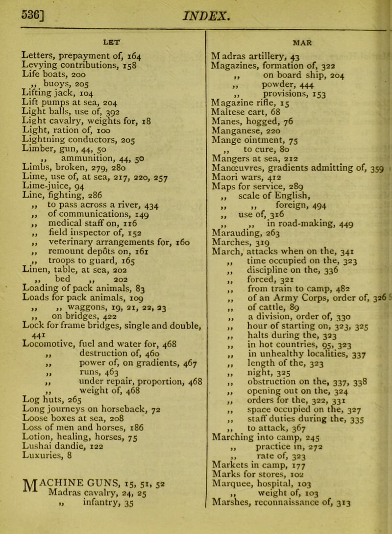 LET Letters, prepayment of, 164 Levying contributions, 158 Life boats, 200 ,, buoys, 205 Lifting jack, 104 Lift pumps at sea, 204 Light balls, use of, 392 Light cavalry, weights for, 18 Light, ration of, 100 Lightning conductors, 205 Limber, gun, 44, 50 ,, ammunition, 44, 50 Limbs, broken, 279, 280 Lime, use of, at sea, 217, 220, 257 Lime-juice, 94 Line, fighting, 286 ,, to pass across a river, 434 ,, of communications, 149 ,, medical staff on, 116 „ field inspector of, 152 ,, veterinary arrangements for, 160 ,, remount depots on, 161 ,, troops to guard, 165 Linen, table, at sea, 202 ,, bed ,, 202 Loading of pack animals, 83 Loads for pack animals, 109 » .. waggons, 19, 21, 22, 23 ,, on bridges, 422 Lock for frame bridges, single and double, 441 _ Locomotive, fuel and water for, 468 ,, destruction of, 460 ,, power of, on gradients, 467 ,, runs, 463 ,, under repair, proportion, 468 ,, weight of, 468 Log huts, 265 Long journeys on horseback, 72 Loose boxes at sea, 208 Loss of men and horses, 186 Lotion, healing, horses, 75 Lushai dandie, 122 Luxuries, 8 TyTACHINE GUNS, 15, 51, 52 Madras cavalry, 24, 25 „ infantry, 35 MAR M adras artillery, 43 Magazines, formation of, 322 ,, on board ship, 204 „ powder, 444 ,, provisions, 153 Magazine rifle, 15 Maltese cart, 68 Manes, hogged, 76 Manganese, 220 Mange ointment, 75 ,, to cure, 80 Mangers at sea, 212 Manoeuvres, gradients admitting of, 359 Maori wars, 412 Maps for sendee, 289 ,, scale of English, „ „ foreign, 494 ,, use of, 316 ,, ,, in road-making, 449 Marauding, 263 Marches, 319 March, attacks when on the, 341 ,, time occupied on the, 323 ,, discipline on the, 336 ,, forced, 321 ,, from train to camp, 482 ,, of an Army Corps, order of, 326 ,, of cattle, 89 ,, a division, order of, 330 ,, hour of starting on, 323, 325 ,, halts during the, 323 ,, in hot countries, 95, 323 ,, in unhealthy localities, 337 ,, length of the, 323 „ night, 325 ,, obstruction on the, 337, 338 „ opening out on the, 324 „ orders for the, 322, 331 ,, space occupied on the, 327 ,, staff duties during the, 335 ,, to attack, 367 Marching into camp, 243 ,, practice in, 272 ,, rate of, 323 Markets in camp, 177 Marks for stores, 102 Marquee, hospital, 103 ,, weight of, 103 Marshes, reconnaissance of, 313