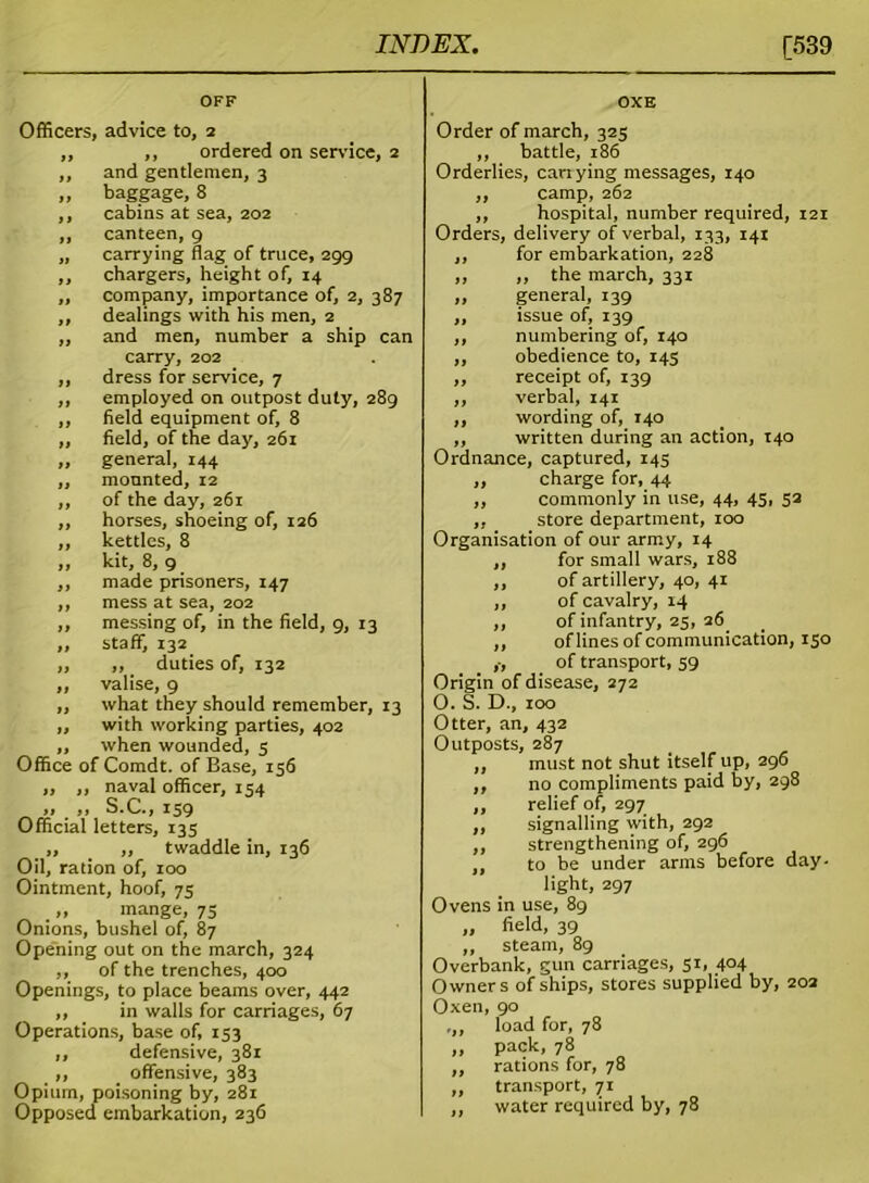 OFF OXE Officers, advice to, 2 „ ,, ordered on service, 2 ,, and gentlemen, 3 ,, baggage, 8 ,, cabins at sea, 202 ,, canteen, 9 „ carrying flag of truce, 299 ,, chargers, height of, 14 ,, company, importance of, 2, 387 ,, dealings with his men, 2 ,, and men, number a ship can carry, 202 ,, dress for service, 7 ,, employed on outpost duty, 289 ,, field equipment of, 8 ,, field, of the day, 261 ,, general, 144 ,, mounted, 12 ,, of the day, 261 ,, horses, shoeing of, 126 ,, kettles, 8 „ kit, 8, 9 ,, made prisoners, 147 ,, mess at sea, 202 „ messing of, in the field, 9, 13 ,, staff, 132 ,, ,, duties of, 132 ,, valise, 9 ,, what they should remember, 13 „ with working parties, 402 ,, when wounded, 5 Office of Comdt. of Base, 156 „ ,, naval officer, 154 „ „ S.C., 159 Official letters, 135 „ ,, twaddle in, 136 Oil, ration of, 100 Ointment, hoof, 75 „ mange, 75 Onions, bushel of, 87 Opening out on the march, 324 ,, of the trenches, 400 Openings, to place beams over, 442 ,, in walls for carriages, 67 Operations, base of, 153 ,, defensive, 381 ,, offensive, 383 Opium, poisoning by, 281 Opposed embarkation, 236 Order of march, 325 ,, battle, 186 Orderlies, carrying messages, 140 ,, camp, 262 ,, hospital, number required, 121 Orders, delivery of verbal, 133, 141 ,, for embarkation, 228 ,, ,, the march, 331 „ general, 139 ,, issue of, 139 ,, numbering of, 140 ,, obedience to, 145 ,, receipt of, 139 ,, verbal, 141 ,, wording of, 140 ,, written during an action, 140 Ordnance, captured, 145 ,, charge for, 44 ,, commonly in use, 44, 45, 53 „ store department, 100 Organisation of our army, 14 ,, for small wars, 188 ,, of artillery, 40, 41 ,, of cavalry, 14 ,, of infantry, 25, 26 ,, of lines of communication, 150 ,-, of transport, 59 Origin of disease, 272 O. S. D., 100 Otter, an, 432 Outposts, 287 ,, must not shut itself up, 296 ,, no compliments paid by, 298 ,, relief of, 297 ,, signalling with, 292 ,, strengthening of, 296 ,, to be under arms before day- light, 297 Ovens in use, 89 „ field, 39 ,, steam, 89 Overbank, gun carriages, 51, 404 Owners of ships, stores supplied by, 202 Oxen, 90 ,, load for, 78 ,, pack, 78 ,, rations for, 78 „ transport, 71 ,, water required by, 78