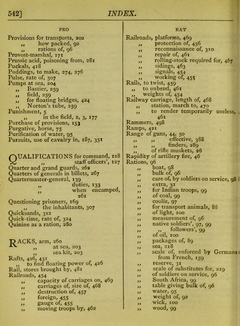 PRO RAT Provisions for transports, 202 ,, how packed, 92 ,, rations of, 96 Provost-marshal, 171 Prussic acid, poisoning from, 281 Puckals, 418 Puddings, to make, 274, 276 Pulse, rate of, 507 Pumps at sea, 204 „ Bastier, 259 ,, field, 259 ,, for floating bridges, 424 ,, Norton’s tube, 259 Punishment, 5 „ in the field, 2, 3, 177 Purchase of provisions, 153 Purgative, horse, 75 Purification of water, 95_ Pursuits, use of cavalry in, 187, 351 Qualifications for command, 128 „ staff officers’, 127 Quarter and grand guards, 262 Quarters of generals in billets, 267 Quartermaster-general, 139 „ duties, 133 „ when encamped, 261 Questioning prisoners, 169 „ the inhabitants, 307 Quicksands, 312 Quick-time, rate of, 324 Quinine as a ration, 280 15 ACKS, arm, 260 „ at sea, 203 „ sea kit, 203 Rafts, 426, 431 „ to find floating power of, 426 Rail, stores brought by, 481 Railroads, 454 „ capacity of carriages on, 469 ,, carriages of, size of, 468 ,, destruction of, 457 „ foreign, 455 „ gauge of, 455 ,, moving troops by, 462 Railroads, platforms, 469 protection of, 456 reconnaissance of, 310 repair of, 461 rolling-stock required for, 467 sidings, 463 signals, 454 working of, 455 Rails, to twist, 459 to unbend, 461 weights of, 454 Railway carnage, length of, 468 station, march to, 470 to render temporarily useless, 461 Rammers, 498 Ramps, 421 Range of guns, 44, 50 ,, effective, 388 ,, finders, 289 of rifle muskets, 26 Rapidity of artillery fire, 46 Rations, 96 boat, 98 bulk of, 96 care of, by soldiers on service, 98 extra, 31 for Indian troops, 99 of coal, 99 coolie, 97 for transport animals, 86 of light, 100 measurement of, 96 native soldiers’, 97, 99 „ followers’, 99 of oil, 100 packages of, 89 sea, 218 scale of, enforced by Germans from French, 159 reserve, 31 scale of substitutes for, 219 of soldiers on service, 96 South Africa, 99 table giving bulk of, 96 water, 95 weight of, 92 wick, 100 wood, 99