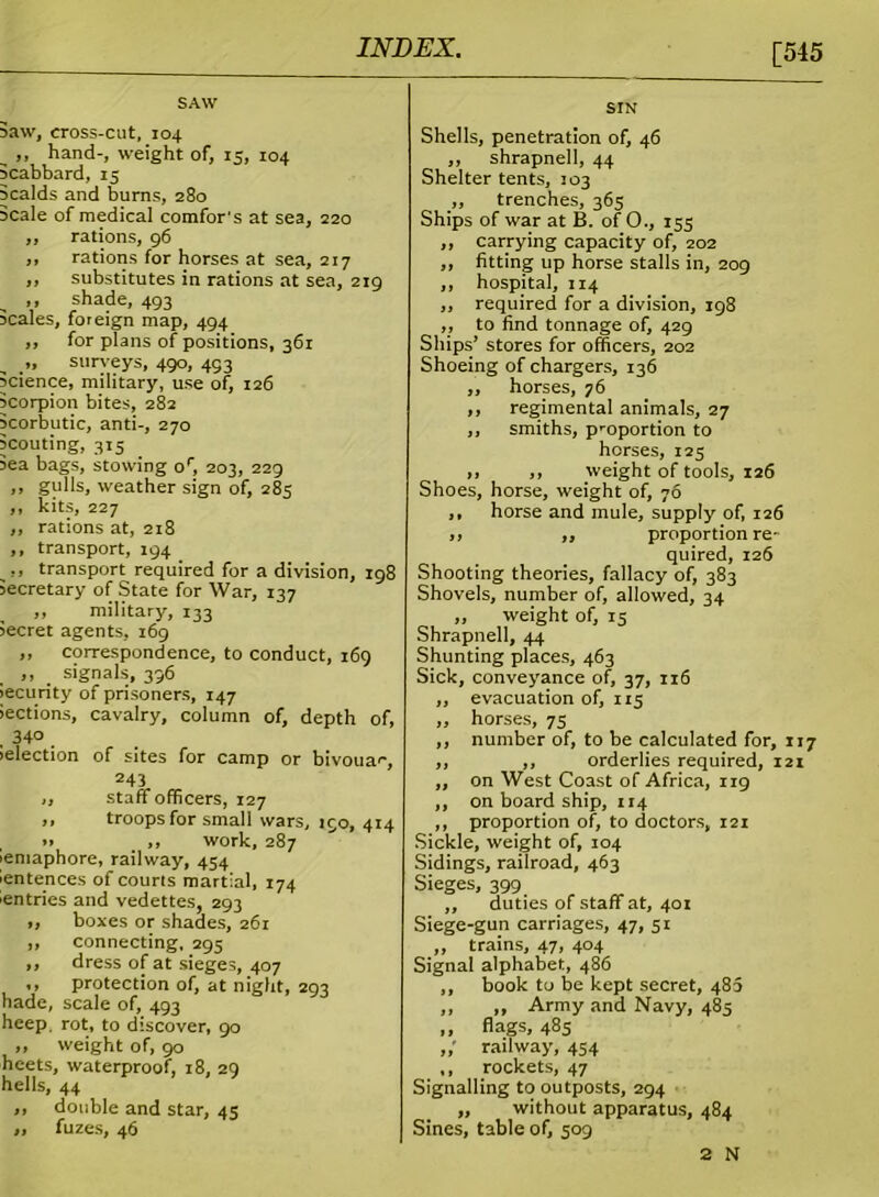 [545 SAW Baw, cross-cut, 104 __ ,, hand-, weight of, 15, 104 Bcabbard, 15 Scalds and burns, 280 Beale of medical comfor's at sea, 220 ,, rations, 96 ,, rations for horses at sea, 217 „ substitutes in rations at sea, 219 ,, shade, 493 Beales, foreign map, 494 ,, for plans of positions, 361 „ surveys, 490, 493 Science, military, use of, 126 Scorpion bites, 282 Scorbutic, anti-, 270 Scouting, 315 Sea bags, stowing or, 203, 229 ,, gulls, weather sign of, 285 ,, kits, 227 ,, rations at, 218 ,, transport, 194 _,, transport required for a division, 198 secretary of State for War, 137 ,, military, 133 Secret agents, 169 ,, correspondence, to conduct, 169 ,, _ signals, 396 iecurity of prisoners, 147 iections, cavalry, column of, depth of, . 340 . Selection of sites for camp or bivouac, 243 ,, staff officers, 127 ,, troops for small wars, 150, 414 *> ,, work, 287 Semaphore, railway, 454 Sentences of courts martial, 174 ■entries and vedettes, 293 „ boxes or shades, 261 ,, connecting, 295 ,, dress of at sieges, 407 ,, protection of, at night, 293 hade, scale of, 493 heep, rot, to discover, 90 „ weight of, 90 heets, waterproof, 18, 29 hells, 44 „ double and star, 45 „ fuzes, 46 SIN Shells, penetration of, 46 ,, shrapnell, 44 Shelter tents, 103 ,, trenches, 365 Ships of war at B. of O., 155 „ carrying capacity of, 202 ,, fitting up horse stalls in, 209 ,, hospital, 114 ,, required for a division, 198 ,, to find tonnage of, 429 Ships’ stores for officers, 202 Shoeing of chargers, 136 ,, horses, 76 ,, regimental animals, 27 ,, smiths, proportion to horses, 125 ,, ,, weight of tools, 126 Shoes, horse, weight of, 76 ,, horse and mule, supply of, 126 „ ,, proportion re- quired, 126 Shooting theories, fallacy of, 383 Shovels, number of, allowed, 34 „ weight of, 15 Shrapnell, 44 Shunting places, 463 Sick, conveyance of, 37, 116 ,, evacuation of, 115 „ horses, 75 ,, number of, to be calculated for, 117 ,, ,, orderlies required, 121 ,, on West Coast of Africa, 119 ,, on board ship, 114 ,, proportion of, to doctors, 121 Sickle, weight of, 104 Sidings, railroad, 463 Sieges, 399 ,, duties of staff at, 401 Siege-gun carriages, 47, 51 „ trains, 47, 404 Signal alphabet, 486 ,, book to be kept secret, 480 ,, „ Army and Navy, 485 ,, flags, 485 railway, 454 ,, rockets, 47 Signalling to outposts, 294 „ without apparatus, 484 Sines, table of, 509 2 N