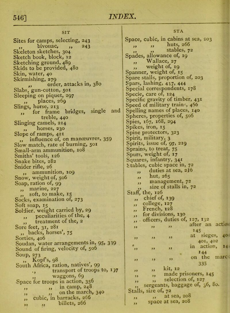 54(5] SIT Sites for camps, selecting, 243 „ bivouac, ,, 243 Skeleton sketches, 304 Sketch book, block, 12 Sketching ground, 489 Skids to be provided, 48a Skin, water, 40 Skirmishing, 279 „ order, attacks in, 380 Slabs, gun-cotton, 501 Sleeping on piquet, 297 ,, places, 269 Slings, horse, 213 . ,, for frame bridges, single and treble, 440 Slinging camels, 214 ,, horses, 230 Slope of ramps, 421 „ influence of, on manoeuvres, 359 Slow match, rate of burning, 501 Small-arm ammunition, 108 Smiths’ tools, 126 Snake bites, 282 Snider rifle, 26 ,, ammunition, 109 Snow, weight of, 506 Soap, ration of, 99 ,, marine, 227 ,, soft, to make, rs Socks, examination of, 273 Soft soap, 15 Soldier, weight carried by, 29 ,, peculiarities of the, 4 ,, treatment of the, 2 Sore feet, 31, 281 ,, backs, horses’, 75 Sorties, 406 Soudan, water arrangements in, 95, 339 Sound of firing, velocity of, 506 Soup, 273 „ Kopfs, 98 . South Africa, ration, natives , 99 ., transport of troops to, 157 „ waggons, 69 Space for troops in action, 356 ,, „ in camp, 248 „ „ on the march, 340 ,, cubic, in barracks, 266 „ „ billets, 266 STA Space, cubic, in cabins at sea, 203 ,, ,, huts, 266 ,, ,, stables, 72 Spades, allowance of, 19 ,, Wallace, 27 ,, weight of, 19 Spanner, weight of, 15 Spare stalls, proportion of, 203 Spars, lashing, 437, 444 Special correspondents, 178 Specie, care of, 124 Specific gravity of timber, 431 Speed of military train-, 466 Spelling names of places, 140 Spheres, properties of, 506 Spies, 167, 168, 294 Spikes, iron, 15 Spine protectors, 323 Spirit, military, 3 Spirits, issue of, 97, 219 Sprains, to treat, 75 Spurs, weight of, 17 Squares, infantry, 341 Stables, cubic space in, 72 „ duties at sea, 2J6 ,, hut, 265 ,, management, 72 ,, size of stalls in, 72 Staff, the, 126 „ chief of, 139 ,, college, 127 ,, French, 128 ,, for divisions, 130 ,, officers, duties of, 127, 132 after an action '45 at sieges, 40 401, 402 in action, 14 144 on the marc 335 yy » yy J) r yy yy yy yy „ k't, 12 . „ „ made prisoners, 145 ,, ,, selection of, 127 ,, sergeants, baggage of, 36, So. Stalls, size of, 72 ,, ,, at sea, 208 ,, space at sea, 208