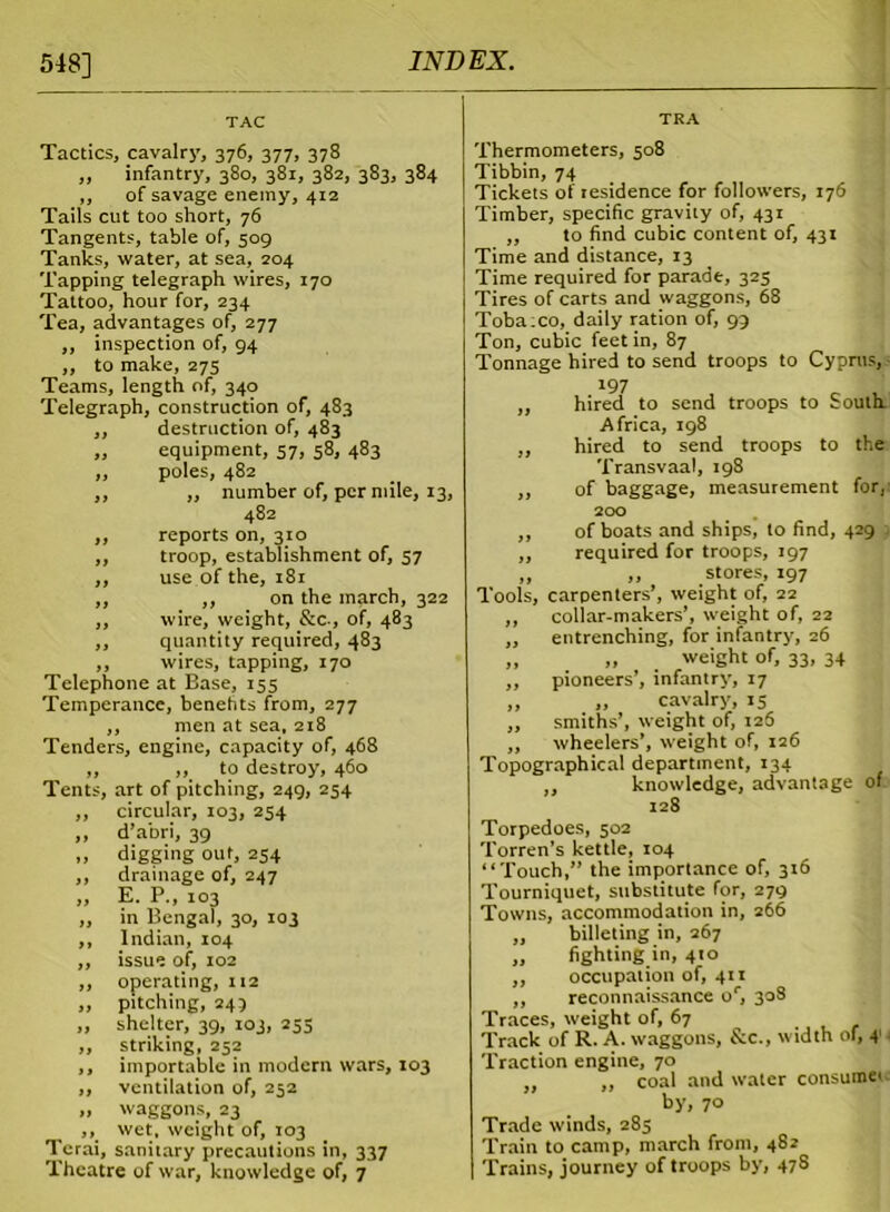 548] Tactics, cavalry, 376, 377, 378 „ infantry, 380, 381, 382, 383, 384 ,, of savage enemy, 412 Tails cut too short, 76 Tangents, table of, 509 Tanks, water, at sea, 204 Tapping telegraph wires, 170 Tattoo, hour for, 234 Tea, advantages of, 277 ,, inspection of, 94 „ to make, 275 Teams, length of, 340 Telegraph, construction of, 483 ,, destruction of, 483 „ equipment, 57, 58, 483 ,, poles, 482 ,, „ number of, per mile, 13, 482 „ reports on, 310 ,, troop, establishment of, 57 „ use of the, 181 ,, ,, on the march, 322 ,, wire, weight, &c., of, 483 ,, quantity required, 483 ,, wires, tapping, 170 Telephone at Base, 155 Temperance, benefits from, 277 ,, men at sea, 218 Tenders, engine, capacity of, 468 ,, to destroy, 460 , art of pitching, 249, 254 circular, 103, 254 d’abri, 39 digging out, 254 drainage of, 247 E. P., 103 in Bengal, 30, 103 Indian, 104 issue of, 102 operating, 112 pitching, 243 shelter, 39, 103, 253 striking, 252 importable in modern wars, 103 ventilation of, 252 waggons, 23 ... wet, weight of, 103 Terai, sanitary precautions in, 337 Theatre of war, knowledge of, 7 Tents Thermometers, 508 Tibbin, 74 Tickets of residence for followers, 176 Timber, specific gravity of, 431 ,, to find cubic content of, 431 Time and distance, 13 Time required for parade, 325 Tires of carts and waggons, 68 Tobatco, daily ration of, 99 Ton, cubic feet in, 87 Tonnage hired to send troops to Cyprus, 197 „ hired to send troops to South Africa, 198 „ hired to send troops to the Transvaal, J98 „ of baggage, measurement for, 200 ,, of boats and ships, to find, 429 ,, required for troops, 197 ,, ,, stores, 197 Tools, carpenters’, weight of, 22 collar-makers’, weight of, 22 entrenching, for infantry, 26 „ weight of, 33, 34 pioneers’, infantry, 17 „ cavalry, 15 smiths’, weight of, 126 wheelers’, weight of, 126 Topographical department, 134 ,, knowledge, advantage of 128 Torpedoes, 502 Torren’s kettle, 104 “Touch,” the importance of, 316 Tourniquet, substitute for, 279 Towns, accommodation in, 266 ,, billeting in, 267 ,, fighting in, 410 ,, occupation of, 411 ,, reconnaissance or, 308 Traces, weight of, 67 Track of R. A. waggons, &.C., width of, 4 Traction engine, 70 coal and w'atcr consume*- by, 70 Trade winds, 285 Train to camp, march from, 482 Trains, journey of troops by, 47S