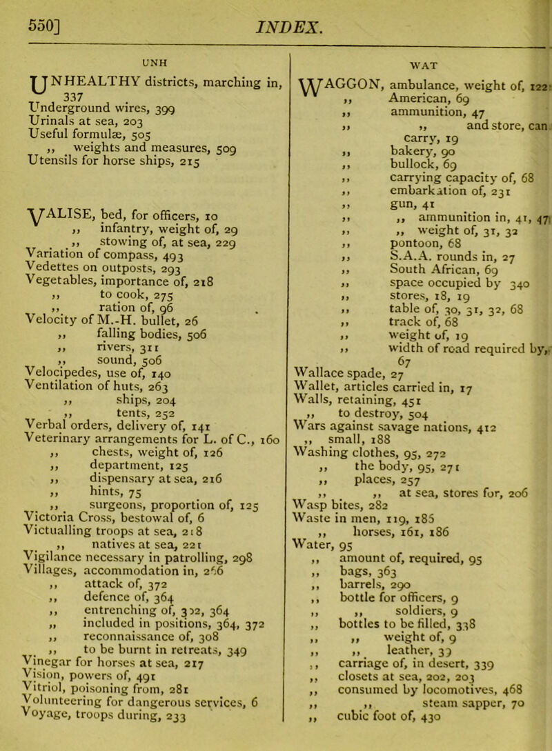 UNH TTNHEALTHY districts, marching in, 337 Underground wires, 399 Urinals at sea, 203 Useful formulae, 505 ,, weights and measures, 509 Utensils for horse ships, 215 yALISE, bed, for officers, 10 ,, infantry, weight of, 29 „ stowing of, at sea, 229 Variation of compass, 493 Vedettes on outposts, 293 Vegetables, importance of, 218 ,, to cook, 275 ,, ration of, 96 Velocity of M.-H. bullet, 26 ,, falling bodies, 506 ,, rivers, 311 ,, sound, 506 Velocipedes, use of, 140 Ventilation of huts, 263 ,, ships, 204 ,, tents, 252 Verbal orders, delivery of, 141 Veterinary arrangements for L. of C., 160 ,, chests, weight of, 126 ,, department, 123 ,, dispensary at sea, 216 „ hints, 75 ,, _ surgeons, proportion of, 125 Victoria Cross, bestowal of, 6 Victualling troops at sea, 218 ,, natives at sea, 221 Vigilance necessary in patrolling, 298 Villages, accommodation in, 266 ,, attack of, 372 ,, defence of, 364 ,, entrenching of, 352, 364 ,, included in positions, 364, 372 ,, reconnaissance of, 308 ,, to be burnt in retreats, 349 Vinegar for horses at sea, 217 Vision, powers of, 491 Vitriol, poisoning from, 281 Volunteering for dangerous services, 6 Voyage, troops during, 233 WAT UyAGGON, ambulance, weight of, 122- vv ,, American, 69 ,, ammunition, 47 » „ and store, can carry, 19 ,, bakery, 90 ,, bullock, 69 ,, carrying capacity of, 68 ,, embarkation of, 231 ,, gun, 41 i> ,, ammunition in, 41, 471 ». „ weight of, 31, 32 ,, pontoon, 68 ,, S.A.A. rounds in, 27 ,, South African, 69 ,, space occupied by 340 „ stores, 18, 19 ,, table of, 30, 31, 32, 68 „ track of, 68 „ weight of, 19 „ width of road required by, 67 Wallace spade, 27 Wallet, articles carried in, 17 Walls, retaining, 451 ,, to destroy, 504 Wars against savage nations, 412 „ small, 188 Washing clothes, 95, 272 ,, the body, 95, 271 ,, places, 257 ,, ,, at sea, stores for, 206 Wasp bites, 282 Waste in men, 119, 180 ,, horses, 161, 186 Water, 95 ,, amount of, required, 95 „ bags, 363 ,, barrels, 290 ,, bottle for officers, 9 ,, ,, soldiers, 9 ,, bottles to be filled, 338 „ „ weight of, 9 ,, ,, leather, 39 ,, carriage of, in desert, 339 ,, closets at sea, 202, 203 ,, consumed by locomotives, 468 ,, ,, steam sapper, 70 ,, cubic foot of, 430