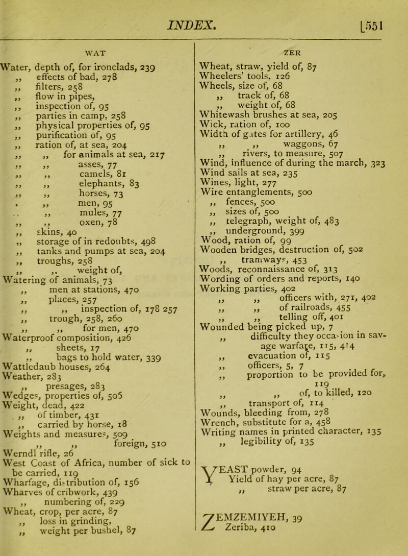 WAT Water, depth of, for ironclads, 239 ,, effects of bad, 278 ,, filters, 258 ,, flow in pipes, ,, inspection of, 93 ,, parties in camp, 258 ,, physical properties of, 93 ,, purification of, 95 ,, ration of, at sea, 204 ,, „ for animals at sea, 217 „ „ asses, 77 ,, ,, camels, 81 ,, ,, elephants, 83 „ „ horses, 73 , „ men, 95 ,, mules, 77 ,, ,, oxen, 78 ,, skins, 40 ,, storage of in redoubts, 498 ,, tanks and pumps at sea, 204 ,, troughs, 258 „ ,. weight of, Watering of animals, 73 ,, men at stations, 470 „ places, 257 ,, ,, inspection of, 178 237 ,, trough, 258, 260 ,, ,, for men, 470 Waterproof composition, 426 ,, sheets, 17 „ bags to hold water, 339 Watticdaub houses, 264 Weather, 283 „ presages, 283 Wedges, properties of, 505 Weight, dead, 422 ,, of timber, 431 ,, carried by horse, r3 Weights and measures, 509 „ „ foreign, 510 Werndl rifle, 26 West Coast of Africa, number of sick to be carried, 119 Wharfage, distribution of, 156 Wharves of cribwork, 439 ,, numbering of, 229 Wheat, crop, per acre, 87 „ loss in grinding, „ weight per bushel, 87 ZER Wheat, straw, yield of, 87 Wheelers’ tools. 126 Wheels, size of, 68 „ track of, 68 ,, weight of, 68 Whitewash brushes at sea, 205 Wick, ration of, 100 Width of gates for artillery, 46 „ _ „ waggons, 67 ,, rivers, to measure, 507 Wind, influence of during the march, 323 Wind sails at sea, 235 Wines, light, 277 Wire entanglements, 500 ,, fences, 500 ,, sizes of, 500 ,, telegraph, weight of, 483 ,, underground, 399 Wood, ration of, 99 Wooden bridges, destruction of, 502 ,, tramways, 453 Woods, reconnaissance of, 313 Wording of orders and reports, 140 Working parties, 402 ,, ,, officers with, 271, 402 „ ,, of railroads, 455 „ ,, telling off, 40r Wounded being picked up, 7 ,, difficulty they occa'ion in sav- age warfare, 115, 414 ,, evacuation of, 113 „ officers, 5, 7 , ., , f ,, proportion to be provided for, 119 „ „ of, to killed, 120 ,, transport of, 114 Wounds, bleeding from, 278 Wrench, substitute for a, 458 Writing names in printed character, 135 „ legibility of, 135 Yeast powder, 94 Yield of hay per acre, 87 ,, straw per acre, 87 ZEMZEMIYEH, 39 Zeriba, 410