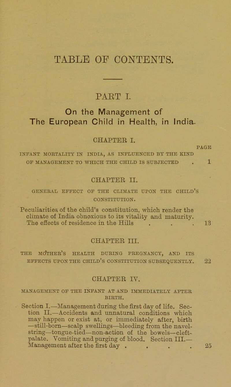 TABLE OF CONTENTS, PAET I. On the Management of The European Child in Health, in India. CHAPTER I. INFANT MORTALITY IN INDIA, AS INFLUENCED BY THE KIND OP MANAGEMENT TO WHICH THE CHILD IS SUBJECTED CHAPTER II. GENERAL EFFECT OP THE CLIMATE UPON THE CHILD’: CONSTITUTION. Peculiarities of the child’s constitution, which render the climate of India obnoxious to its vitality and maturity. The effects of residence in the Hills CHAPTER III. THE mother’s HEALTH DURING PREGNANCY, AND ITS EFFECTS UPON THE CHILD’S CONSTITUTION SUBSEQUENTLY, CHAPTER IV. MANAGEMENT OP THE INFANT AT AND IMMEDIATELY AFTER BIRTH. Section I.—Management during the first day of life. Sec- tion II.—Accidents and unnatural conditions which may happen or exist at, or immediately after, birth —still-born—scalp swellings—-bleeding from the navel- string—tongue-tied—non-action of the bowels—cleft- palate. Vomiting and purging of blood. Section III.— Management after the first day .... PAGE 1 s 13 22 25