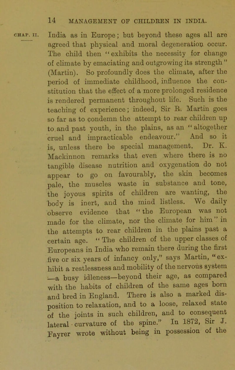 India as in Europe; but beyond these ages all are agreed that physical and moral degeneration occur. The child then “exhibits the necessity for change of climate by emaciating and outgrowing its strength ” (Martin). So profoundly does the climate, after the period of immediate childhood, influence the con- stitution that the effect of a more prolonged residence is rendered permanent throughout life. Such is the teaching of experience; indeed, Sir B. Martin goes so far as to condemn the attempt to rear children up to and past youth, in the plains, as an “ altogether cruel and impracticable endeavour.” And so it is, unless there be special management. Dr. K. Mackinnon remarks that even where there is no tangible disease nutrition and oxygenation do not appear to go on favourably, the skin becomes pale, the muscles waste in substance and tone, the joyous spirits of children are wanting, the body is inert, and the mind listless. We daily observe evidence that “ the European was not made for the climate, nor the clunate for him in the attempts to rear children in the plains past a certain age. “ The children of the upper classes of Europeans in India who remain there during the first five or six years of infancy only,” says Martin, “ex- hibit a restlessness and mobility of the nervous system ; a busy idleness—beyond their age, as compared with the habits of children of the same ages born and bred in England. There is also a marked dis- position to relaxation, and to a loose, relaxed state of the joints in such children, and to consequent lateral ■ curvature of the spine.” In 1872, Sir J. Fayrer wrote without being in possession of the
