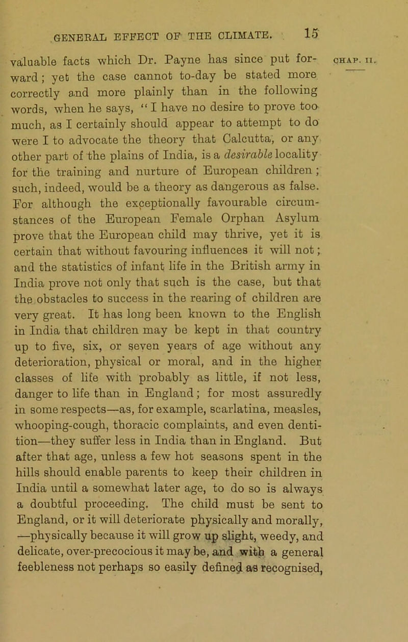 ward ; yet the case cannot to-day be stated more correctly and more plainly than in the following words, when he says, “ I have no desire to prove too- much, as I certainly should appear to attempt to do were I to advocate the theory that Calcutta, or any other part of 1)he plains of India, is a desirable locality for the training and nurture of European children ; such, indeed, would be a theory as dangerous as false. For although the exceptionally favourable circum- stances of the European Female Orphan Asylum prove that the European child may thrive, yet it is certain that without favouring influences it will not; and the statistics of infant life in the British army in India prove not only that such is the case, but that the obstacles to success in the rearing of children are very great. It has long been known to the English in India that children may be kept in that country up to five, six, or seven years of age without any deterioration, physical or moral, and in the higher classes of life with probably as little, if not less, danger to fife than in England; for most assuredly in some respects—as, for example, scarlatina, measles, whooping-cough, thoracic complaints, and even denti- tion—they suffer less in India than in England. But after that age, unless a few hot seasons spent in the hills should enable parents to keep their children in India until a somewhat later age, to do so is always a doubtful proceeding. The child must be sent to England, or it will deteriorate physically and morally, —physically because it will grow up shght, weedy, and delicate, over-precocious it may be, and with a general feebleness not perhaps so easily define^ as recognised,