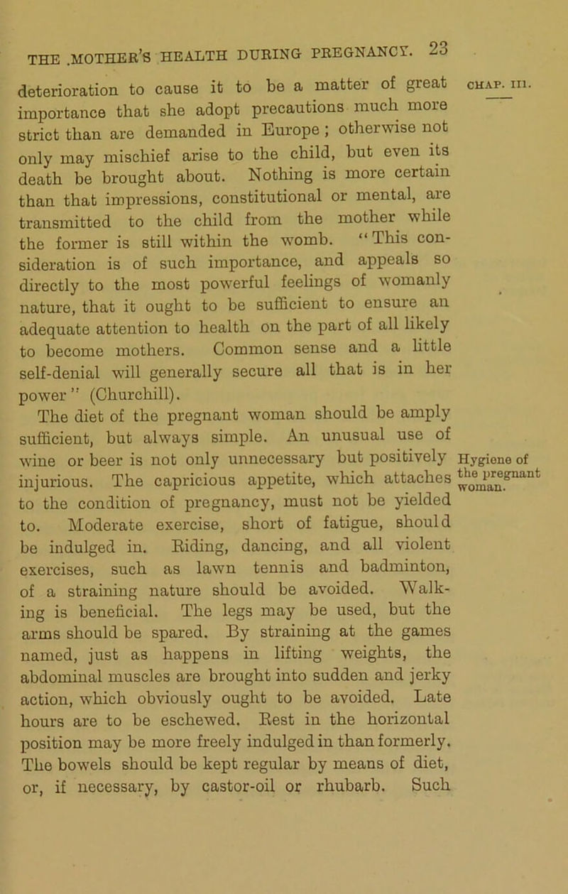 deterioration to cause it to be a matter of great importance that she adopt precautions much more strict than are demanded in Europe; otherwise not only may mischief arise to the child, but even its death be brought about. Nothing is more certain than that impressions, constitutional or mental, aie transmitted to the child from the mother while the former is still within the womb. “This con- sideration is of such importance, and appeals so directly to the most powerful feelings of womanly CHAP. III. nature, that it ought to be sufficient to ensure an adequate attention to health on the part of all likely to become mothers. Common sense and a Uttle self-denial will generally secure all that is in her power (Churchill). The diet of the pregnant woman should be amply sufficient, but always simple. An unusual use of wine or beer is not only unnecessary but positively Hygiene of injurious. The capricious appetite, which attaches to the condition of pregnancy, must not be yielded to. Moderate exercise, short of fatigue, should be indulged in. Riding, dancing, and all violent exercises, such as lawn tennis and badminton, of a straining nature should be avoided. Walk- ing is beneficial. The legs may be used, but the arms should be spared. By straining at the games named, just as happens in lifting weights, the abdominal muscles are brought into sudden and jerky action, which obviously ought to be avoided. Late hours are to be eschewed. Rest in the horizontal position may be more freely indulged in than formerly. The bowels should be kept regular by means of diet, or, if necessary, by castor-oil or rhubarb. Such