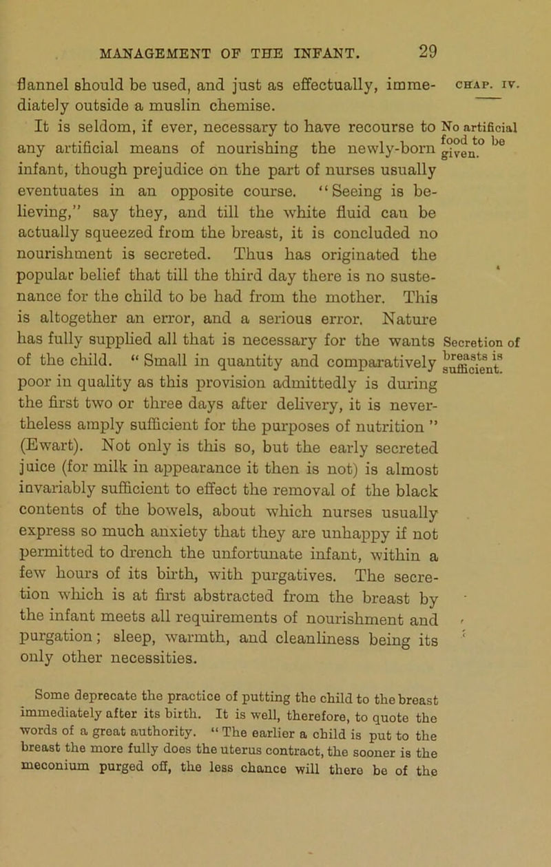 flannel should be used, and just as effectually, imrae- chap. iv. diately outside a muslin chemise. It is seldom, if ever, necessary to have recourse to No artificial any artificial means of nourishing the newly-born g°ven° infant, though prejudice on the part of nurses usually eventuates in an opposite course. ‘ ‘ Seeing is be- lieving,” say they, and till the white fluid cau be actually squeezed from the breast, it is concluded no nourishment is secreted. Thus has originated the popular belief that till the third day there is no suste- nance for the child to be had from the mother. This is altogether an error, and a serious error. Nature has fully supphed all that is necessary for the wants Secretion of of the child. “ Small in quantity and comparatively poor in quality as this provision admittedly is during the first two or three days after dehvery, it is never- theless amply sufficient for the purposes of nutrition ” (Ewart). Not only is this so, but the early secreted juice (for milk in appearance it then is not) is almost invariably sufficient to effect the removal of the black contents of the bowels, about which nurses usually express so much anxiety that they are unhappy if not permitted to drench the unfortunate infant, within a few hours of its birth, with pui'gatives. The secre- tion wliich is at first abstracted from the breast by the infant meets all requirements of nourishment and purgation; sleep, warmth, and cleanliness being its ‘ only other necessities. Some deprecate the practice of putting the child to the breast immediately after its birth. It is well, therefore, to quote the words of a great authority. “ The earlier a child is put to the breast the more fully does the uterus contract, the sooner is the meconium purged off, the less chance will there be of the