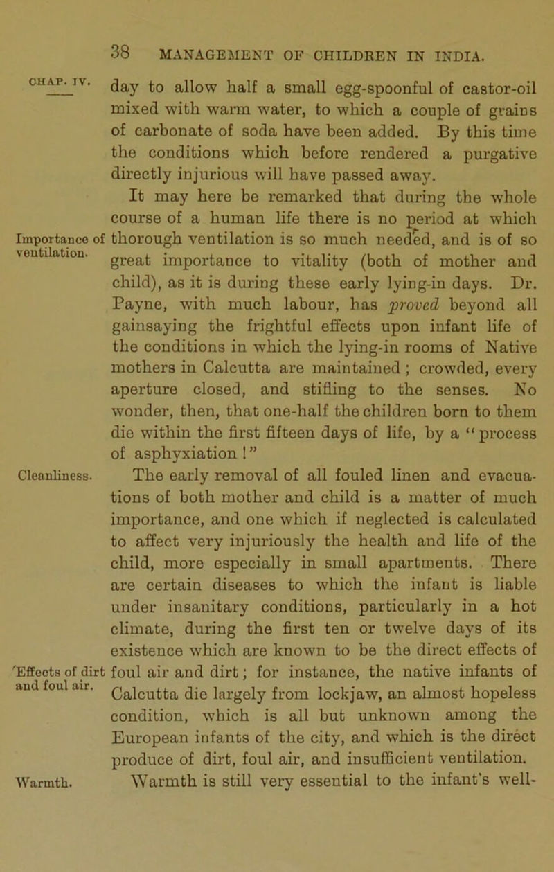 CHAP. IV. allow half a small egg-spoonful of castor-oil mixed with warm water, to which a couple of grains of carbonate of soda have been added. By this time the conditions which before rendered a purgative directly injurious will have passed away. It may here be remarked that during the whole course of a human life there is no period at which Importance of thorough ventilation is so much needed, and is of so ventilation, gj-gat importance to vitality (both of mother and child), as it is during these early lying-in days. Dr. Payne, with much labour, has proved beyond all gainsaying the frightful effects upon infant life of the conditions in which the lying-in rooms of Native mothers in Calcutta are maintained; crowded, every aperture closed, and stifling to the senses. No wonder, then, that one-half the children born to them die within the first fifteen days of life, by a “ process of asphyxiation ! ” Cleanliness. The early removal of all fouled linen and evacua- tions of both mother and child is a matter of much importance, and one which if neglected is calculated to affect very injuriously the health and life of the child, more especially in small apartments. There are certain diseases to which the infant is liable under insanitary conditions, particularly in a hot climate, during the first ten or twelve days of its existence which are known to be the direct effects of 'Effects of dirt foul air and dirt; for instance, the native infants of and foul air. largely from lockjaw, an almost hopeless condition, which is all but unknown among the European infants of the city, and which is the direct produce of dirt, foul air, and insufficient ventilation. Warmth is still very essential to the infant's well- Warmtb.