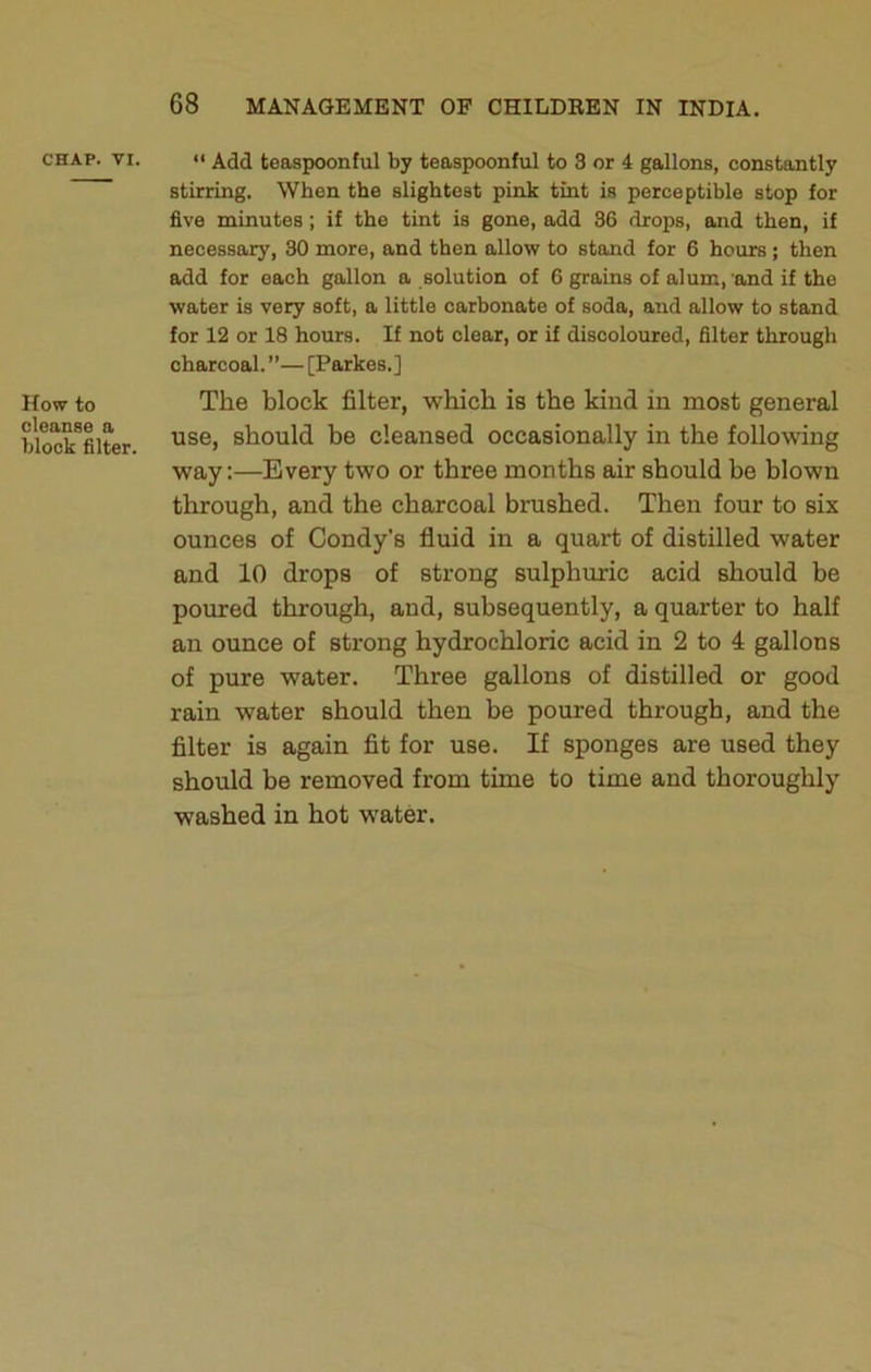 CHAP. VI. How to cleanse a block filter. “ Add teaspoonful by teaspoonful to 3 or 4 gallons, constantly stirring. When the slightest pink tint is perceptible stop for five minutes; if the tint is gone, add 36 drops, and then, if necessary, 30 more, and then allow to stand for 6 hours; then add for each gallon a solution of 6 grains of alum, and if the water is very soft, a little carbonate of soda, and allow to stand for 12 or 18 hours. If not clear, or if discoloured, filter through charcoal.”—[Parkes.] The block filter, which is the kind in most general use, should be cleansed occasionally in the following way:—Every two or three months air should be blown through, and the charcoal brushed. Then four to six ounces of Condy’s fluid in a quart of distilled water and 10 drops of strong sulphuric acid should be poured through, and, subsequently, a quarter to half an ounce of strong hydrochloric acid in 2 to 4 gallons of pure water. Three gallons of distilled or good rain water should then be poured through, and the filter is again fit for use. If sponges are used they should be removed from time to time and thoroughly washed in hot water.