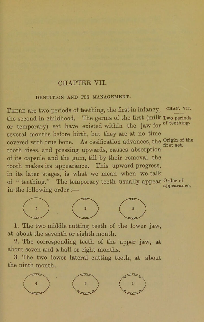 CHAPTER VII. DENTITION AND ITS MANAGEMENT. Theee are two periods of teething, the first in infancy, the second in childhood. The germs of the first (milk or temporary) set have existed within the jaw for several months before birth, but they are at no time covered with true bone. As ossification advances, the tooth rises, and pressing upwards, causes absorption of its capsule and the gum, till by their removal the tooth makes its appearance. This upward progress, in its later stages, is what we mean when we talk of “ teething.” The temporary teeth usually appear in the following order:— 1. The two middle cutting teeth of the lower jaw, at about the seventh or eighth month. 2. The corresponding teeth of the upper jaw, at about seven and a half or eight months. 3. The two lower lateral cutting teeth, at about the ninth month. CHAP. VII. Two periods of teething. Origin of the first set. Order of appearance.