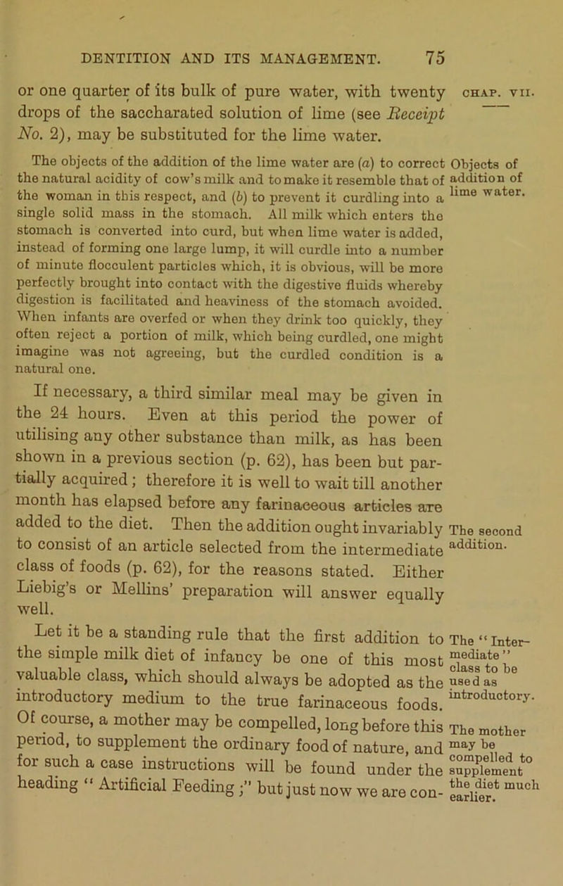 or one quarter of its bulk of pure water, with twenty chap. vii. drops of the saccharated solution of lime (see Beceipt No. 2), may be substituted for the lime water. The objects of the addition of the lime water are (a) to correct Objects of the natural acidity of cow’s milk and to make it resemble that of addition of the woman in this respect, and (b) to prevent it curdling into a water, single solid mass in the stomach. All milk which enters the stomach is converted into curd, but when lime water is added, instead of forming one large lump, it will curdle into a number of minute flocculent particles which, it is obvious, will be more perfectly brought into contact with the digestive fluids whereby digestion is facilitated and heaviness of the stomach avoided. When infants are overfed or when they drink too quickly, they often reject a portion of milk, which being curdled, one might imagine was not agreeing, but the curdled condition is a natural one. If necessary, a third similar meal may be given in the 24 hours. Even at this period the power of utilising any other substance than milk, as has been shown in a previous section (p. 62), has been but par- tially acquu-ed; therefore it is well to wait till another month has elapsed before any farinaceous articles axe added to the diet. Then the addition ought invariably The second to consist of an article selected from the intermediate S'^dition. class of foods (p. 62), for the reasons stated. Either Liebig s or Mellins preparation will answer equally well. Let it be a standing rule that the first addition to The “Inter- the simple milk diet of infancy be one of this most ” valuable class, which should always be adopted as the used as introductory medium to the true farinaceous foods. Of course, a mother may be compelled, long before this The mother penod, to supplement the ordinary food of nature, and for such a case instructions will be found under the su™Xnfeiit° heading “ Artificial Feedingbut just now we are con- eariS.*