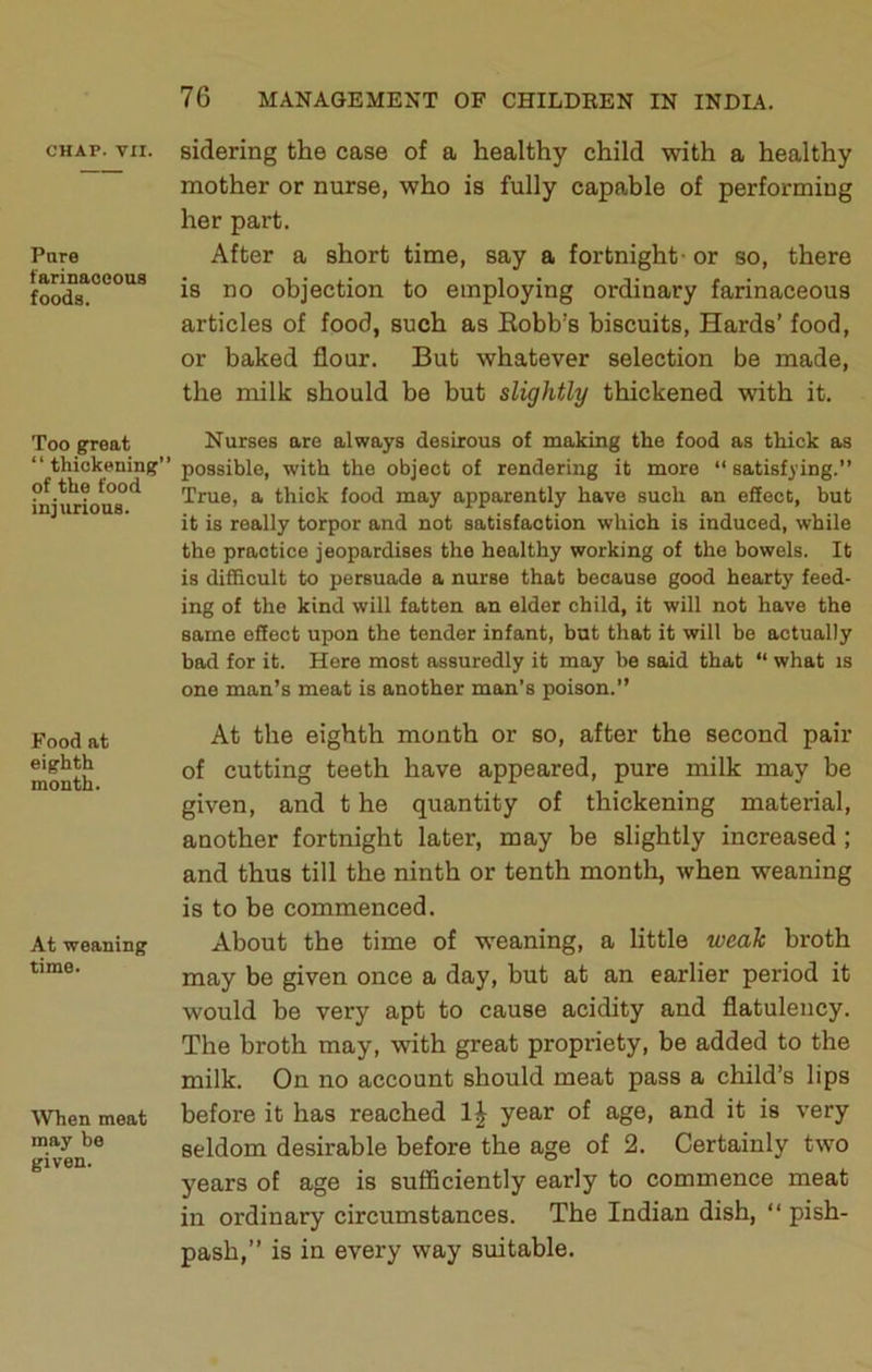 CHAP. VII. Pure farinaocoas foods. Too great “ thickening’ of the food injurious. Food at eighth month. At weaning time. When meat may be given. sidering the case of a healthy child with a healthy mother or nurse, who is fully capable of performing her part. After a short time, say a fortnight- or so, there is no objection to employing ordinary farinaceous articles of food, such as Eobb’s biscuits. Hards’ food, or baked flour. But whatever selection be made, the milk should be but slightly thickened with it. Nurses are always desirous of making the food as thick as possible, with the object of rendering it more “ satisfying.” True, a thick food may apparently have such an effect, but it is really torpor and not satisfaction which is induced, while the practice jeopardises the healthy working of the bowels. It is difficult to persuade a nurse that because good hearty feed- ing of the kind will fatten an elder child, it will not have the same effect upon the tender infant, but that it will be actually bad for it. Here most assuredly it may be said that “ what is one man’s meat is another man’s poison.” At the eighth month or so, after the second pair of cutting teeth have appeared, pure milk may be given, and t he quantity of thickening material, another fortnight later, may be slightly increased ; and thus till the ninth or tenth month, when weaning is to be commenced. About the time of weaning, a little weak broth may be given once a day, but at an earlier period it would be very apt to cause acidity and flatulency. The broth may, with great propriety, be added to the milk. On no account should meat pass a child’s lips before it has reached year of age, and it is very seldom desirable before the age of 2. Certainly two years of age is sufficiently early to commence meat in ordinary circumstances. The Indian dish, “ pish- pash,” is in every way suitable.