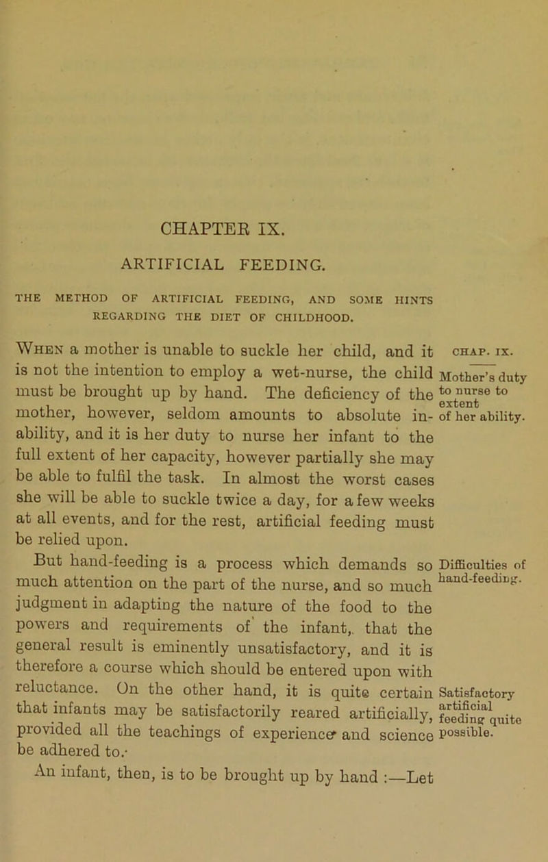 ARTIFICIAL FEEDING. THE METHOD OF ARTIFICIAL FEEDING, AND SOME HINTS REGARDING THE DIET OF CHILDHOOD. When a mother is unable to suckle her child, and it is not the intention to employ a wet-nurse, the child must be brought up by hand. The deficiency of the mother, however, seldom amounts to absolute in- ability, and it is her duty to nurse her infant to the full extent of her capacity, however partially she may be able to fulfil the task. In almost the worst cases she will be able to suckle twice a day, for a few weeks at all events, and for the rest, artificial feeding must be relied upon. But hand-feeding is a process which demands so much attention on the part of the nurse, and so much judgment in adapting the nature of the food to the powers and requirements of' the infant,, that the general result is eminently unsatisfactory, and it is therefore a course which should be entered upon with reluctance. On the other hand, it is quite certain that infants may be satisfactorily reared artificially, provided all the teachings of experiences and science be adhered to.- An infant, then, is to be brought up by hand :—Let CHAP. IX. Mother’s duty to nurse to extent of her ability. Difficulties of hand-feedin{r. Satisfactory artificial feeding quite possible.