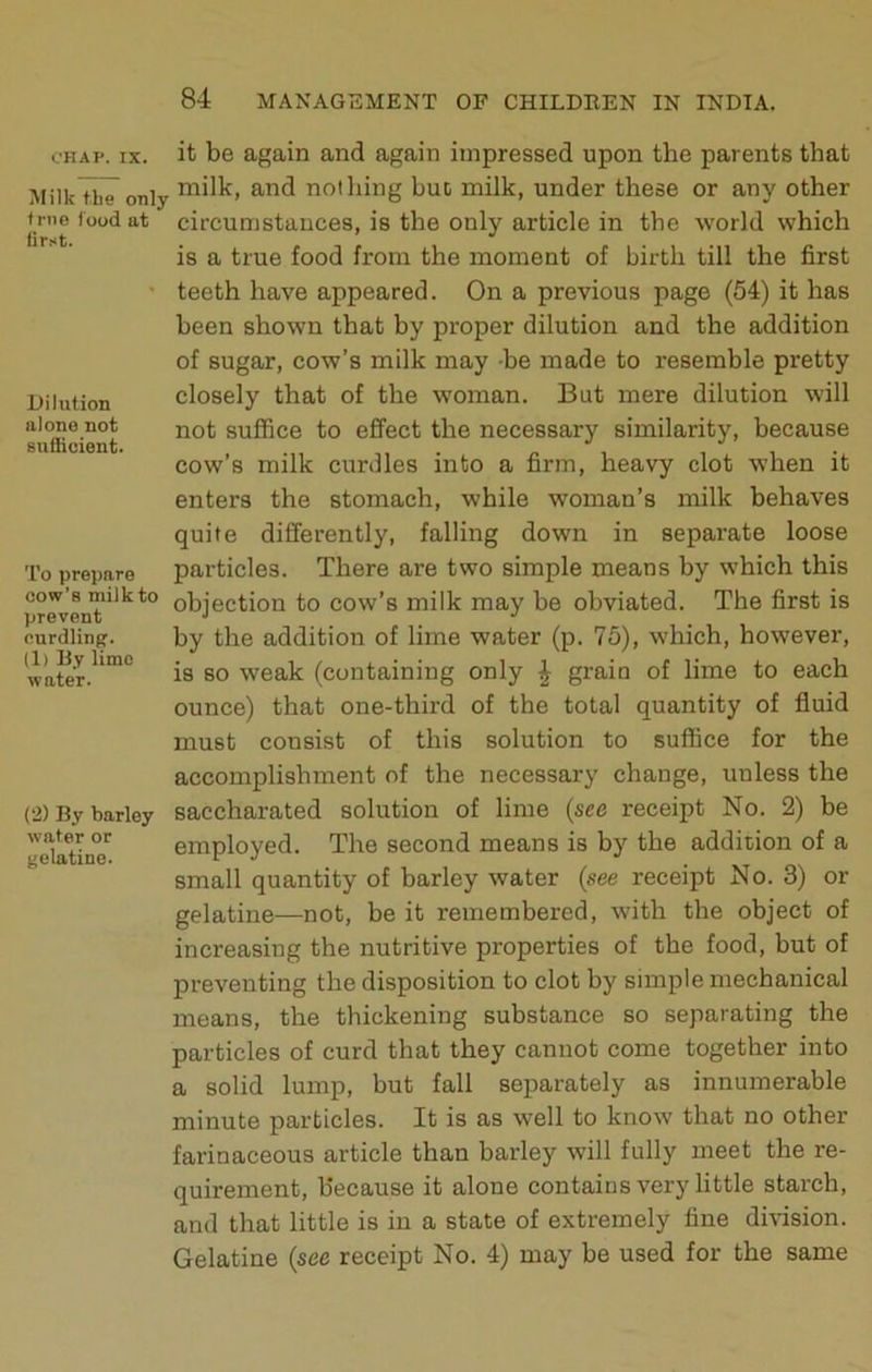 OHAP. IX. Milk tbe only trno food at first. Dilution alone not guiiicient. To prepare cow’s milk to prevent curdling. (1) By lime water. (2) By barley water or gelatine. it be again and again impressed upon the parents that milk, and nothing hue milk, under these or any other circumstances, is the only article in the world which is a true food from the moment of birth till the first teeth have appeared. On a previous page (54) it has been shown that by proper dilution and the addition of sugar, cow’s milk may -be made to resemble pretty closely that of the woman. But mere dilution will not suflBce to effect the necessary similarity, because cow’s milk curdles into a firm, heavy clot when it enters the stomach, while woman’s milk behaves quite differently, falling down in separate loose particles. There are two simple means by which this objection to cow’s milk may be obviated. The first is by the addition of lime water (p. 75), which, however, is so weak (containing only | grain of lime to each ounce) that one-third of the total quantity of fluid must consist of this solution to suffice for the accomplishment of the necessary change, unless the saccharated solution of lime {see receipt No. 2) be employed. The second means is by the addition of a small quantity of barley water (see receipt No. 3) or gelatine—not, be it remembered, with the object of increasing the nutritive properties of the food, but of preventing the disposition to clot by simple mechanical means, the thickening substance so separating the particles of curd that they canuot come together into a solid lump, but fall separately as innumerable minute particles. It is as well to know that no other farinaceous article than barley will fully meet the re- quirement, because it alone contains very little starch, and that little is in a state of extremely fine division. Gelatine {see receipt No. 4) may be used for the same