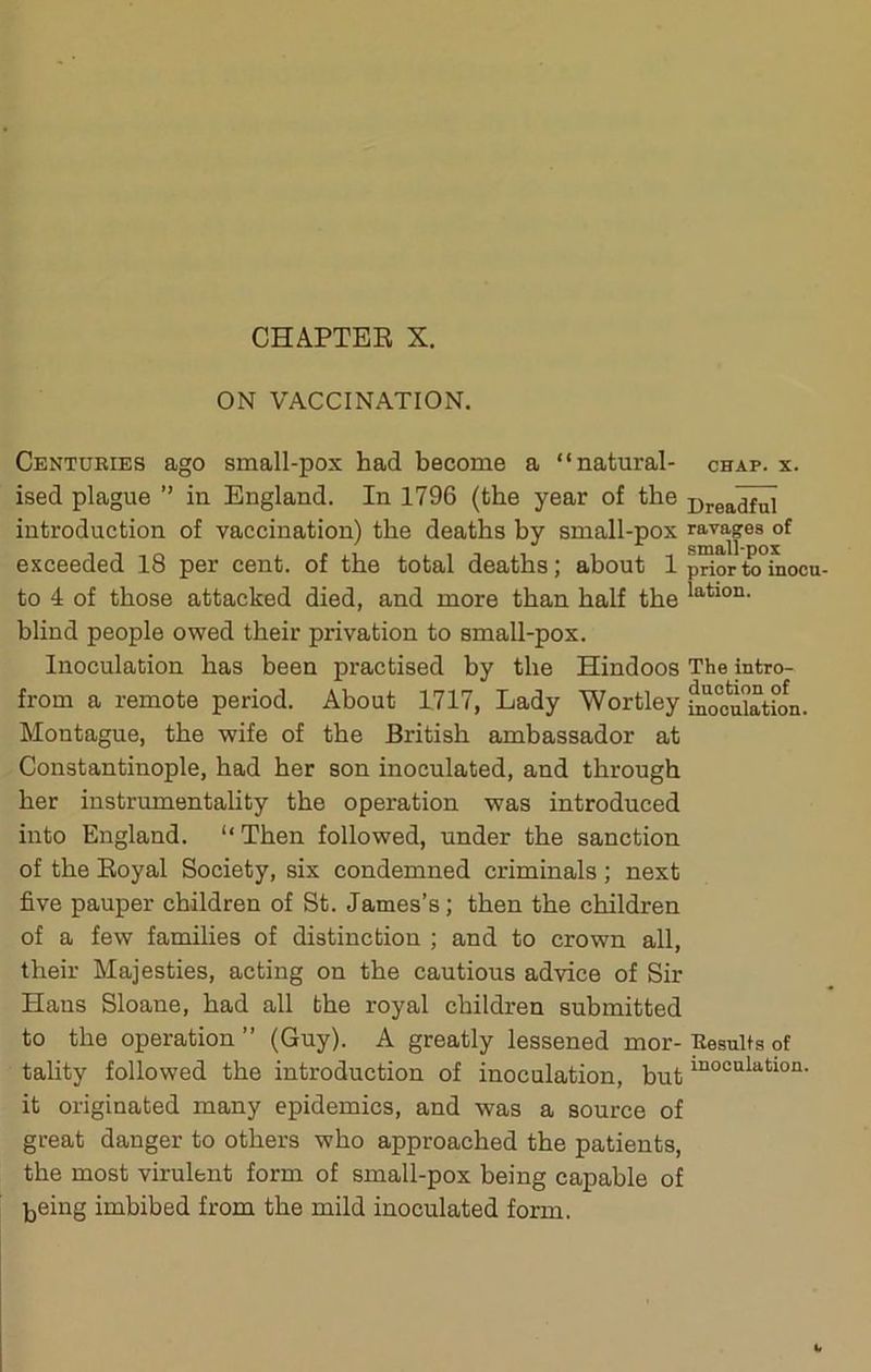 ON VACCINATION. Centuries ago small-pox had become a “natural- ised plague ” in England. In 1796 (the year of the introduction of vaccination) the deaths by small-pox exceeded 18 per cent, of the total deaths; about 1 to 4 of those attacked died, and more than half the blind people owed their privation to small-pox. Inoculation has been practised by the Hindoos from a remote period. About 1717, Lady Wortley Montague, the wife of the British ambassador at Constantinople, had her son inoculated, and through her instrumentality the operation was introduced into England. “Then followed, under the sanction of the Eoyal Society, six condemned criminals ; next five pauper children of St. James’s; then the children of a few families of distinction ; and to crown all, their Majesties, acting on the cautious advice of Sir Haus Sloane, had all the royal children submitted to the operation ” (Guy). A greatly lessened mor- tality followed the introduction of inoculation, but it originated many epidemics, and was a source of great danger to others who approached the patients, the most virulent form of small-pox being capable of being imbibed from the mild inoculated form. CHAP. X. Dreadful ravages of small-pox prior to inocu- lation. The intro- duction of inoculation. Results of inoculation.