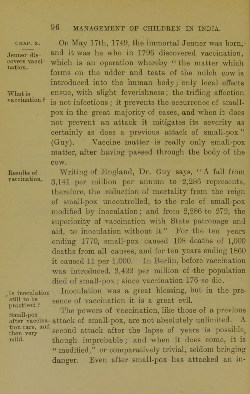 .Tenner dis- covers vacci nation. What is vaccination ? Results of vaccination. CHAP. X. On May 17th, 1749, the immortal Jenner was born,- and it was he who in 1796 discovered vaccination, w'hich is an operation whereby “ the matter which forms on the udder and teats of the milch cow is introduced into the human body; only local effects ensue, with slight feverishness; the trifling affection is not infectious ; it prevents the occurrence of small- pox in the great majority of cases, and when it does not prevent an attack it mitigates its severity as certainly as does a previous attack of small-pox ” (Guy). Vaccine matter is really only small-pox matter, after having passed through the body of the cow. Writing of England, Dr. Guy says, “ A fall from 3,141 per million per annum to 2,286 represents, therefore, the reduction of mortality from the reign of small-pox uncontrolled, to the rule of small-pox modified by inoculation; and from 2,286 to 272, the superiority of vaccination with State patronage and aid, to inoculation without it.” For the ten years ending 1770, small-pox caused 108 deaths of 1,000 deaths from all causes, and for ten years ending 1860 it caused 11 per 1,000. In Berlin, before vaccination was introduced. 3,422 per million of -the population died of small-pox ; since vaccination 176 so die. Is inoculation Inoculation was a great blessing, but in the pre- still to be sence of vaccination it is a gi’eat evil. practised? . „ „ The powers of vaccination, like those of a previous Small-pox 1 1 , T I -I . after vaccina- attack of small-pox, are not absolutely unlimited. A then'very**^*^*^ second attack after the lapse of years is possible, mild. though improbable; and when it does come, it is “ modified,” or comparatively trivial, seldom bringing danger. Even after small-pox has attacked an in-