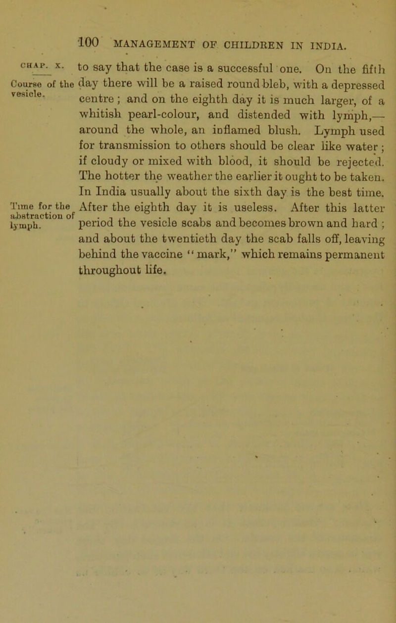 to say that the case is a successful one. On the fifth Coitfse of the day there will be a raised round bleb, with a depressed vesicle. centre ; and on the eighth day it is much larger, of a whitish pearl-colour, and distended with lymph,— around the whole, an inflamed blush. Lymph used for transmission to others should be clear like water ; if cloudy or mixed with blood, it should be rejected. The hotter the weather the earlier it ought to be taken. In India usually about the sixth day is the best time. *'**®j, After the eighth day it is useless. After this latter lymph. period the vesicle scabs and becomes brown and hard ; and about the twentieth day the scab falls off, leaving behind the vaccine “mark,” which remains permanent tliroughout Ufe.