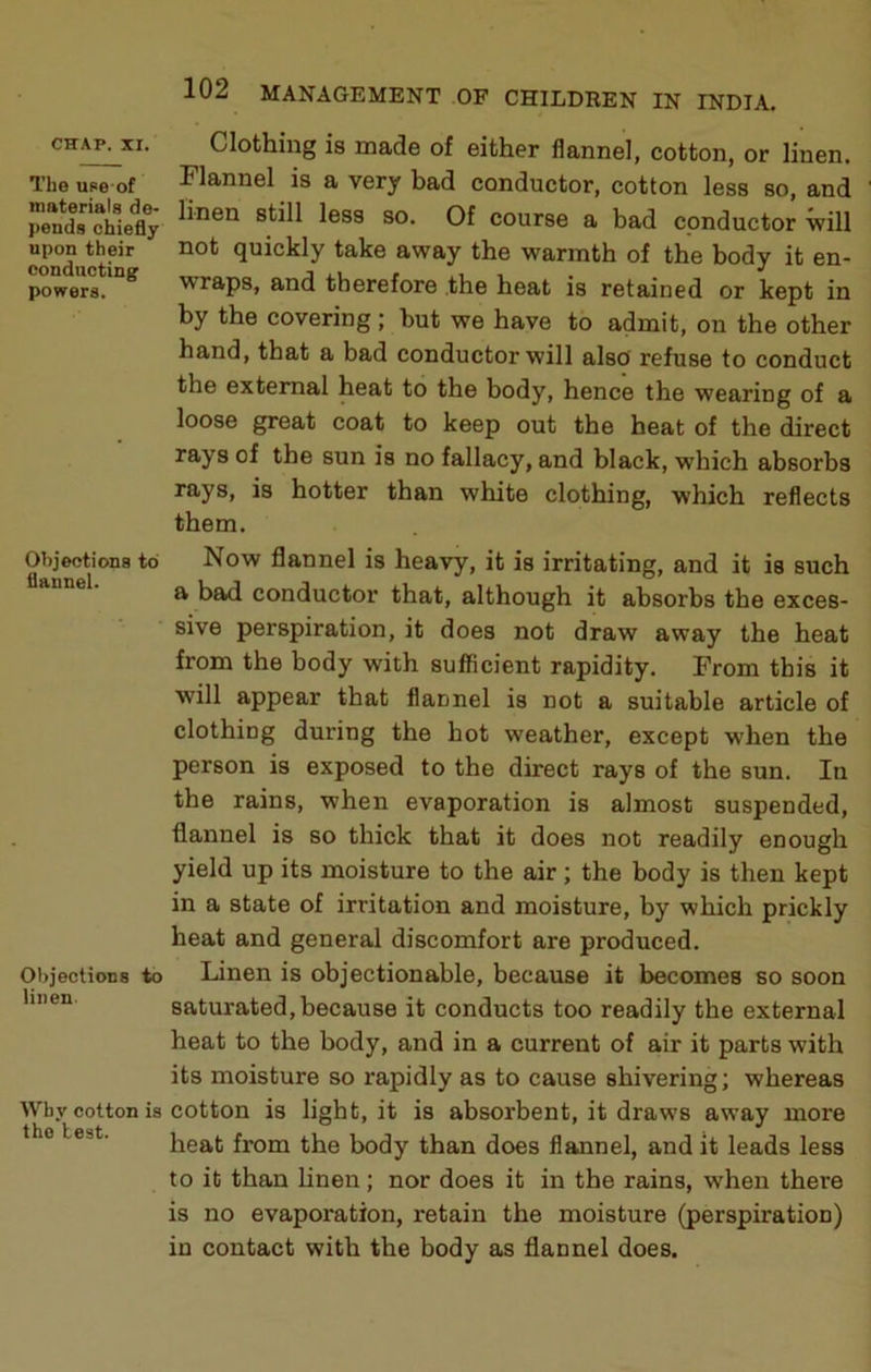 The upe of materials de- pends chiefly upon their conductings powers. Objections to flannel. Objections to linen. Why cotton is the test. 102 MANAGEMENT OF CHILDEEN IN INDIA. Clothing is made of either flannel, cotton, or linen. Flannel is a very bad conductor, cotton less so, and linen still less so. Of course a bad conductor will not quickly take away the warmth of the body it en- wraps, and therefore .the heat is retained or kept in by the covering ; but we have to admit, on the other hand, that a bad conductor will also refuse to conduct the external heat to the body, hence the wearing of a loose great coat to keep out the heat of the direct rays of the sun is no fallacy, and black, which absorbs rays, is hotter than white clothing, which reflects them. Now flannel is heavy, it is irritating, and it is such a bad conductor that, although it absorbs the exces- sive perspiration, it does not draw away the heat from the body with sufficient rapidity. From this it will appear that flannel is not a suitable article of clothing during the hot weather, except when the person is exposed to the direct rays of the sun. In the rains, when evaporation is almost suspended, flannel is so thick that it does not readily enough yield up its moisture to the air; the body is then kept in a state of irritation and moisture, by which prickly heat and general discomfort are produced. Linen is objectionable, because it becomes so soon saturated, because it conducts too readily the external heat to the body, and in a current of air it parts with its moisture so rapidly as to cause shivering; whereas cotton is light, it is absorbent, it draws away more heat from the body than does flannel, and it leads less to it than linen; nor does it in the rains, when there is no evaporation, retain the moisture (perspiration) in contact with the body as flannel does.