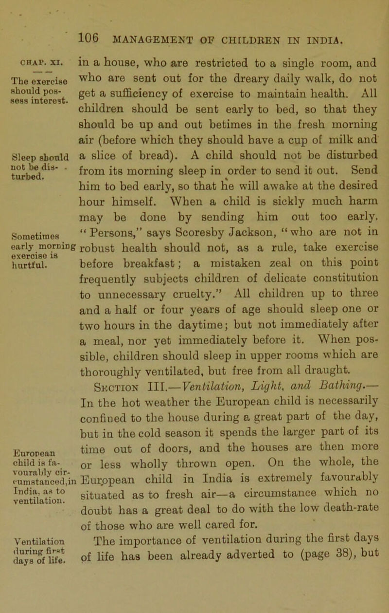 chap. XI. The exercise should pos- sess interest. Sleep should not be dis- ■ turbed. Sometimes early morning exercise is hurtful. European child is fa- vourably cir- cumstanced,in India, as to ventilation. Ventilation (luring first days of life. in a house, who are restricted to a single room, and who are sent out for the dreary daily walk, do not get a sufficiency of exercise to maintain health. All children should be sent early to bed, so that they should be up and out betimes in the fresh morning air (before which they should have a cup of milk and a slice of bread). A child should not be disturbed from its morning sleep in order to send it out. Send him to bed early, so that he will awake at the desired hour himself. When a child is sickly much harm may be done by sending him out too early, “Persons,” says Scoresby Jackson, “who are not in robust health should not, as a rule, take exercise before breakfast; a mistaken zeal on this point frequently subjects children of delicate constitution to unnecessary cruelty.” All children up to three and a half or four years of age should sleep one or two hours in the daytime; but not immediately after a meal, nor yet immediately before it. When pos- sible, children should sleep in upper rooms which are thoroughly ventilated, but free from all draught. Section III.—Ventilation, Light, and Bathing.— In the hot weather the European child is necessarily confined to the house during a great part of the day, but in the cold season it spends the larger part of its time out of doors, and the houses are then more or less wholly thrown open. On the whole, the Eurppean child in India is extremely favourably situated as to fresh air—a circumstance which no doubt has a great deal to do with the low death-rate of those who are well cared for. The importance of ventilation during the first days of life has been already adverted to (page 38), but