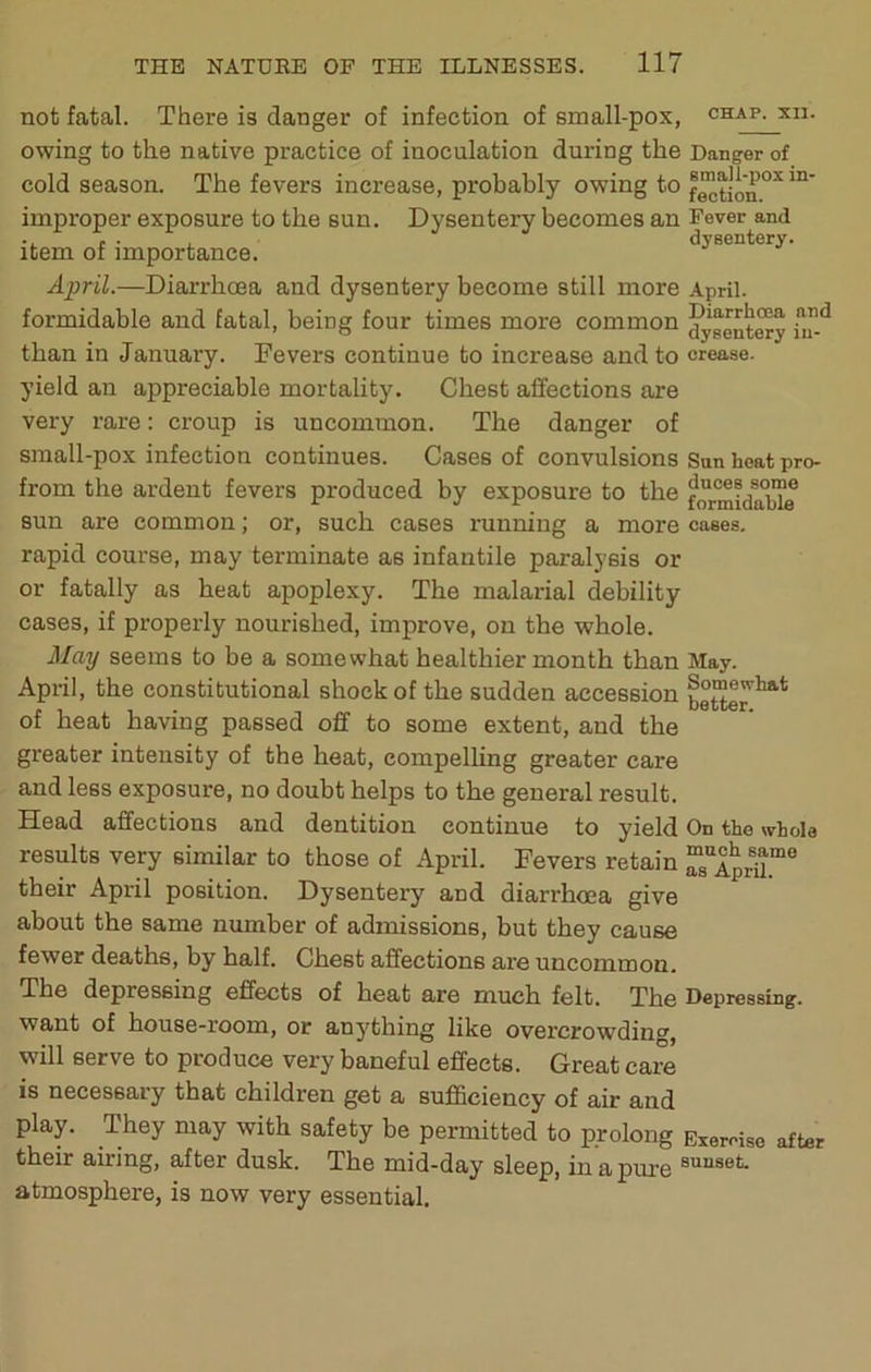 not fatal. There is danger of infection of small-pox, chap, xn. owing to the native practice of inoculation during the Danger of cold season. The fevers increase, probably owing to improper exposure to the sun. Dysentery becomes an Fever and item of importance. dysentery. April.—Diarrhoea and dysentery become still more April, formidable and fatal, being four times more common ^yggnt^ than in January. Fevers continue to increase and to crease, yield an appreciable mortality. Chest affections are very rare: croup is uncommon. The danger of small-pox infection continues. Cases of convulsions San heat pro from the ardent fevers produced by exposure to the sun are common; or, such cases running a more cases, rapid course, may terminate as infantile paralysis or or fatally as heat apoplexy. The malarial debility cases, if properly nourished, improve, on the whole. May seems to be a somewhat healthier month than May. April, the constitutional shock of the sudden accession of heat having passed off to some extent, and the greater intensity of the heat, compelling greater care and less exposure, no doubt helps to the general result. Head affections and dentition continue to yield On the whole results very similar to those of April. Fevers retain “JapHL™® their April position. Dysentery and diarrhoea give about the same number of admissions, but they cause fewer deaths, by half. Chest affections are uncommon. The depressing effects of heat are much felt. The Depressing, want of house-room, or anj'thing like overcrowding, will serve to produce very baneful effects. Great care is necessary that children get a suflQciency of air and play. They may with safety be permitted to prolong Exercise after their airing, after dusk. The mid-day sleep, in a pure atmosphere, is now very essential.
