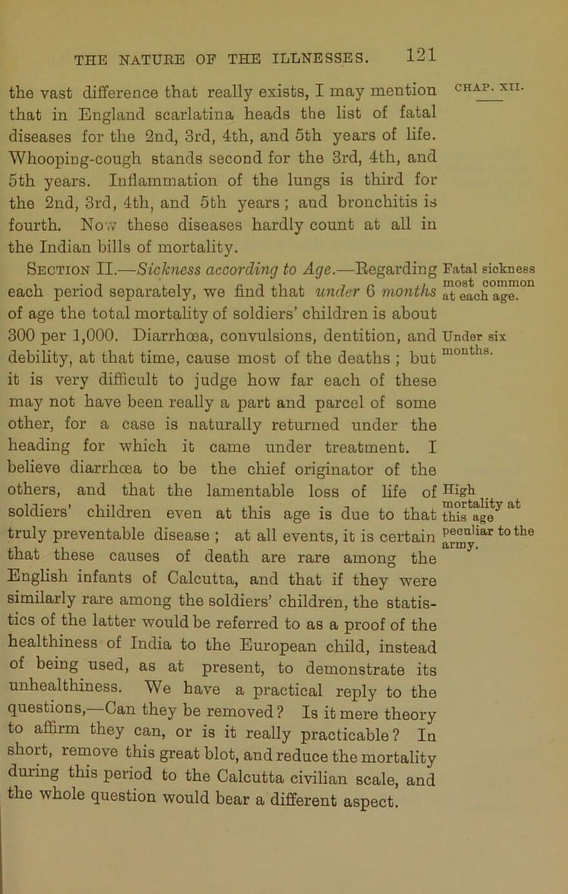 the vast difference that really exists, I may mention chap, xii. that in England scarlatina heads the list of fatal diseases for the 2nd, 3rd, 4th, and 5th years of life. Whooping-cough stands second for the 3rd, 4th, and 5th years. Inflammation of the lungs is third for the 2nd, 3rd, 4th, and 5th years; and bronchitis is fourth. No’.v these diseases hardly count at all in the Indian bills of mortality. Section II.—Sickness according to Age.—Eegarding Fatal siotness each period separately, we find that tinder 6 months at each age. of age the total mortality of soldiers’ children is about 300 per 1,000. Diarrhoea, convulsions, dentition, and Under six debility, at that time, cause most of the deaths ; but it is very diflicult to judge how far each of these may not have been really a part and parcel of some other, for a case is naturally returned under the heading for which it came under treatment. I believe diarrhoea to be the chief originator of the others, and that the lamentable loss of life of soldiers’ children even at this age is due to that truly preventable disease ; at all events, it is certain to the that these causes of death are rare among the English infants of Calcutta, and that if they were similarly rare among the soldiers’ children, the statis- tics of the latter would be referred to as a proof of the healthiness of India to the European child, instead of being used, as at present, to demonstrate its unhealthiness. We have a practical reply to the questions. Can they be removed? Is it mere theory to affirm they can, or is it really practicable? In short, renaove this great blot, and reduce the mortality during this period to the Calcutta civilian scale, and the whole question would bear a different aspect.