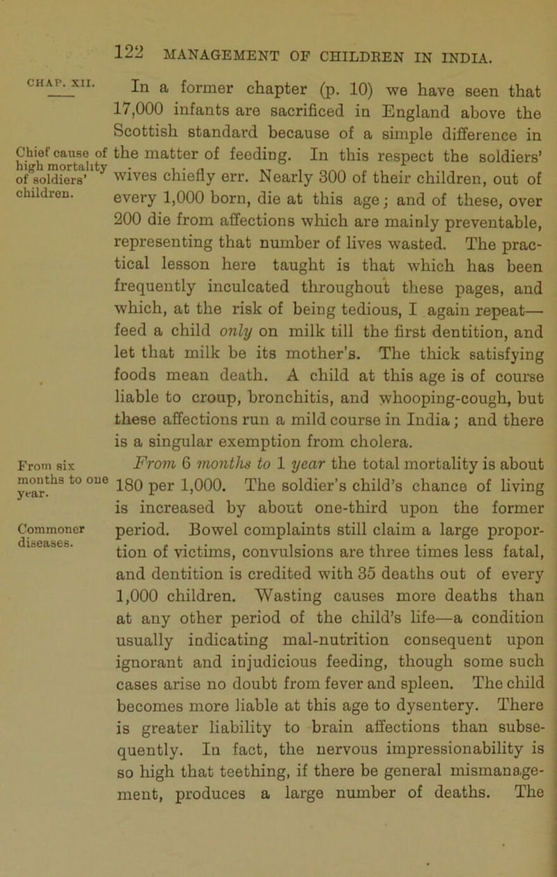 children. CHAP. XII. In a former chapter (p. 10) we have seen that 17.000 infants are sacrificed in England above the Scottish standard because of a simple difference in Chief cause of the matter of feeding. In this respect the soldiers’ of ^soldiers’ ^ wives chiefly err. Nearly 300 of their children, out of every 1,000 born, die at this age; and of these, over 200 die from affections which are mainly preventable, representing that number of lives wasted. The prac- tical lesson here taught is that which has been frequently inculcated throughout these pages, and which, at the risk of being tedious, I again repeat— feed a child only on milk till the first dentition, and let that milk be its mother’s. The thick satisfying foods mean death. A child at this age is of course liable to croup, bronchitis, and whooping-cough, but these affections run a mild course in India; and there is a singular exemption from cholera. From 6 months to 1 year the total mortality is about 180 per 1,000. The soldier’s child’s chance of living is increased by about one-third upon the former period. Bowel complaints still claim a large propor- tion of victims, convulsions are three times less fatal, and dentition is credited with 35 deaths out of every 1.000 children. Wasting causes more deaths than at any other period of the child’s life—a condition usually indicating mal-nutrition consequent upon ignorant and injudicious feeding, though some such cases arise no doubt from fever and spleen. The child becomes more liable at this age to dysentery. There is greater liabihty to brain affections than subse- quently. In fact, the nervous impressionability is so high that teething, if there be general mismanage- ment, produces a large number of deaths. The From six months to one year. Commoner diseases.