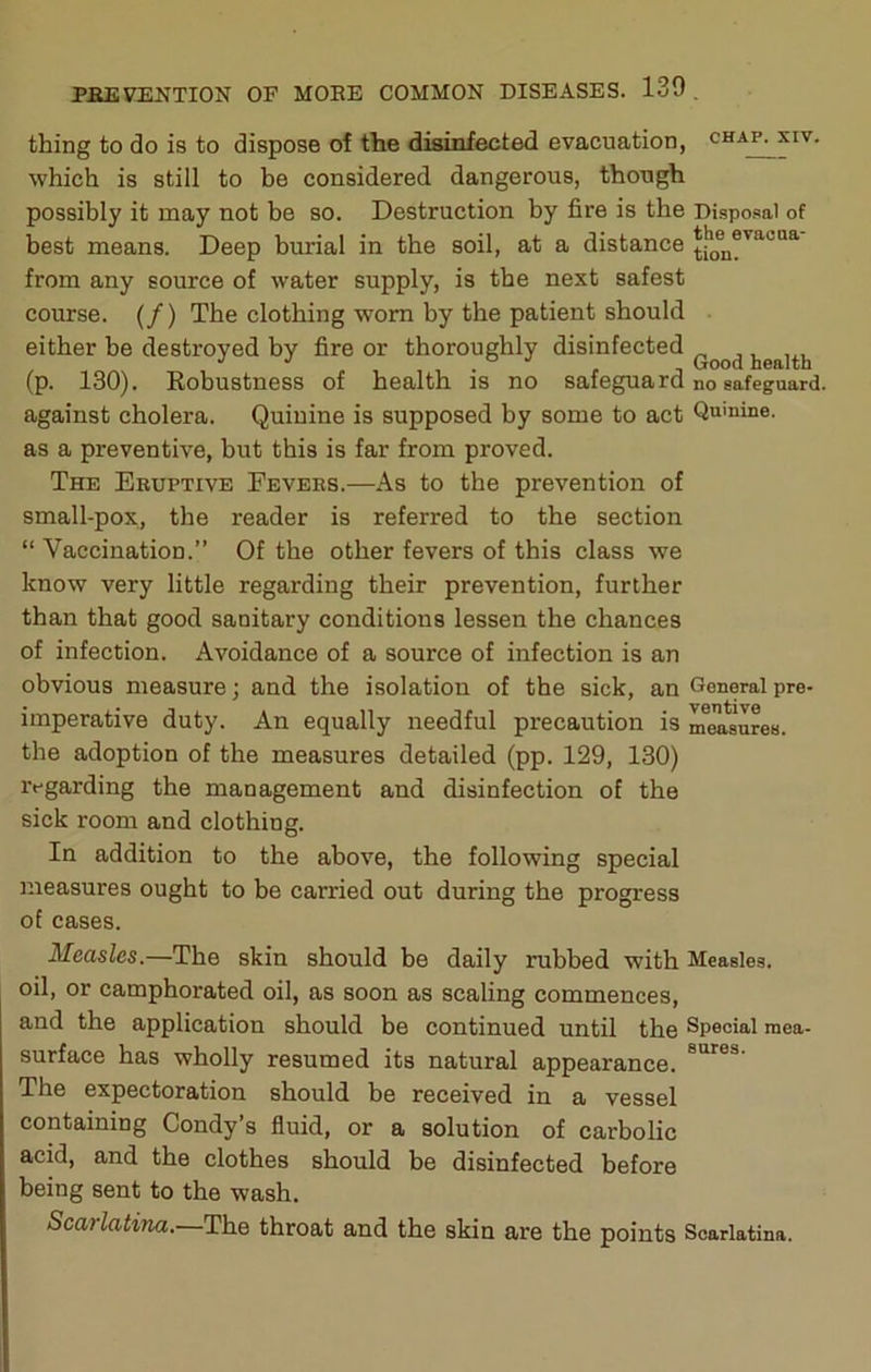 thing to do is to dispose of the disinfected evacuation, chap, xiv. which is still to be considered dangerous, though possibly it may not be so. Destruction by fire is the Disposal of best means. Deep burial in the soil, at a distance from any source of water supply, is the next safest com:se. (/) The clothing worn by the patient should either be destroyed by fire or thoroughly disinfected health (p. 130). Robustness of health is no safeguard no safeguard, against cholera. Quinine is supposed by some to act Qu'nine. as a preventive, but this is far from proved. The Eruptive Fevers.—As to the prevention of small-pox, the reader is referred to the section “ Vaccination.” Of the other fevers of this class we know very little regarding their prevention, further than that good sanitary conditions lessen the chances of infection. Avoidance of a source of infection is an obvious measure; and the isolation of the sick, an General pre- imperative duty. An equally needful precaution is measures, the adoption of the measures detailed (pp. 129, 130) regarding the management and disinfection of the sick room and clothing. In addition to the above, the following special measures ought to be carried out during the progress of cases. Measles.—The skin should be daily rubbed with Measles, oil, or camphorated oil, as soon as scaling commences, and the application should be continued until the Special mea- surface has wholly resumed its natural appearance. The expectoration should be received in a vessel containing Condy’s fluid, or a solution of carbolic acid, and the clothes should be disinfected before being sent to the wash. Scarlatina.—The throat and the skin are the points Scarlatina.