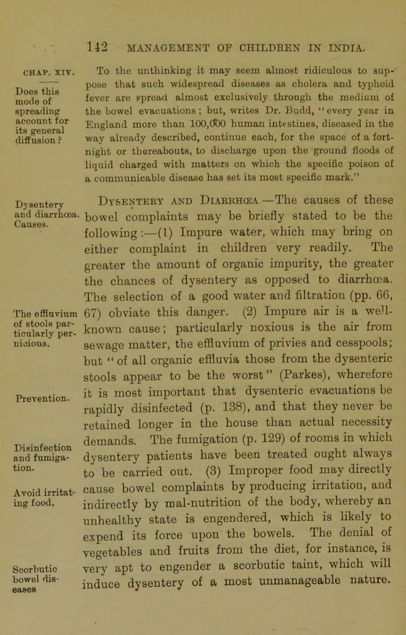 CHAP. XIV. Does this mode of spreading account for its general diffusion ? Dysentery and diarrhoea. Causes. The effluvium of stools par- ticularly per- nicious. Prevention. Disinfection and fumiga- tion. Avoid irritat- ing food. Scorbutic bowel dis- eases To tho unthinking it may seem almost ridiculous to sup- pose that such widespread diseases as cholera and typhoid fever are spread almost exclusively through the medium of the bowel evacuations; but, writes Dr. Budd, “every year in England more than 100,ODO human intestines, diseased in the way already described, continue each, for the space of a fort- night or thereabouts, to discharge upon the ground floods of liquid charged with matters on which the specific poison of a communicable disease has set its most specific mark.” Dysentery and Diarrhcea.—The causes of these bowel complaints may be briefly stated to be the following:—(1) Impure water, which may bring on either complaint in children very readily. The greater the amount of organic impurity, the greater the chances of dysentery as opposed to diarrhoea. The selection of a good water and filtration (pp. 66, 67) obviate this danger. (2) Impure air is a well- known cause; particularly noxious is the air from sew^age matter, the effluvium of privies and cesspools; but “ of all organic effluvia those from the dysenteric stools appear to be the worst” (Parkes), wherefore it is most important that dysenteric evacuations be rapidly disinfected (p. 138), and that they never be retained longer in the house than actual necessity demands. The fumigation (p. 129) of rooms in which dysentery patients have been treated ought always to be carried out. (3) Improper food may directly cause bowel complaints by producing irritation, and indirectly by mal-nutrition of the body, whereby an unhealthy state is engendered, which is likely to expend its force upon the bowels. The denial of vegetables and fruits from the diet, for instance, is very apt to engender a scorbutic taint, which will induce dysentery of a most unmanageable nature.