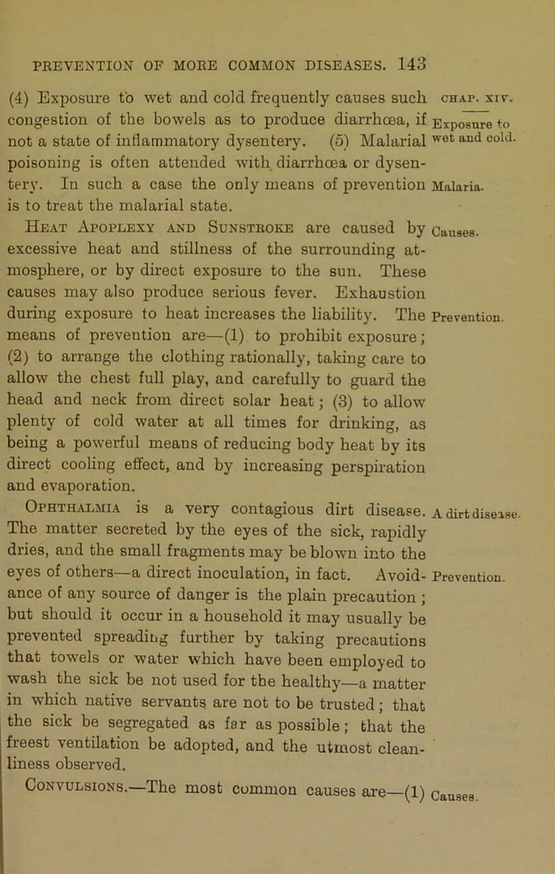 (4) Exposure to wet and cold frequently causes such chap. siv. congestion of the bowels as to produce diarrhoea, if Exposure to not a state of inflammatory dysentery. (5) Malarial poisoning is often attended with diarrhoea or dysen- tery. In such a case the only means of prevention Malaria, is to treat the malarial state. Heat Apoplexy and Sunstboke are caused by Causes, excessive heat and stillness of the surrounding at- mosphere, or by direct exposure to the sun. These causes may also produce serious fever. Exhaustion during exposure to heat increases the liability. The Prevention, means of prevention are—(1) to prohibit exposure; (2) to arrange the clothing rationally, taking care to allow the chest full play, and carefully to guard the head and neck from direct solar heat; (3) to allow plenty of cold water at all times for drinking, as being a powerful means of reducing body heat by its direct cooling effect, and by increasing perspiration and evaporation. Ophthalmia is a very contagious dirt disease, a dirtdiseise. The matter secreted by the eyes of the sick, rapidly dries, and the small fragments may be blown into the eyes of others—a direct inoculation, in fact. Avoid- Prevention, ance of any source of danger is the plain precaution ; but should it occur in a household it may usually be prevented spreading further by taking precautions that towels or water which have been employed to wash the sick be not used for the healthy—a matter in which native servants are not to be trusted; that the sick be segregated as far as possible; that the freest ventilation be adopted, and the utmost clean- liness observed. Convulsions.—The most common causes are—(1) Causes