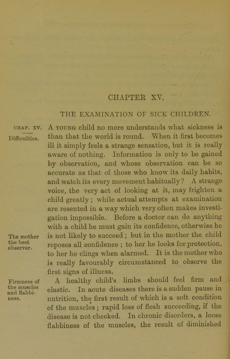 CHAPTEE XV. THE EXAMINATION OF SICK CHILDREN. CHAP. XV. DifRculties. The mother tlie best observer. Firmness of the muscles and flabbi- ness. A YOUNG child no more understands what sickness is than that the world is round. When it first becomes ill it simply feels a strange sensation, but it is really aware of nothing. Information is only to be gained by observation, and whose observation can be so accurate as that of those who know its daily habits, and watch its every movement habitually ? A strange voice, the very act of looking at it, may frighten a child greatly ; while actual attempts at examination are resented in a way which very often makes investi- ■ gation impossible. Before a doctor can do anything j with a child he must gain its confidence, otherwise he 1 is not likely to succeed ; but in the mother the child reposes all confidence ; to her he looks for protection, to her he clings when alarmed. It is the mother who is really favourably circumstanced to observe the first signs of illness. A healthy child’s limbs should feel firm and ^ elastic. In acute diseases there is a sudden pause in nutrition, the first result of which is a soft condition of the muscles ; rapid loss of flesh succeeding, if the disease is not checked. In chronic disorders, a loose flabbiness of the muscles, the result of diminished