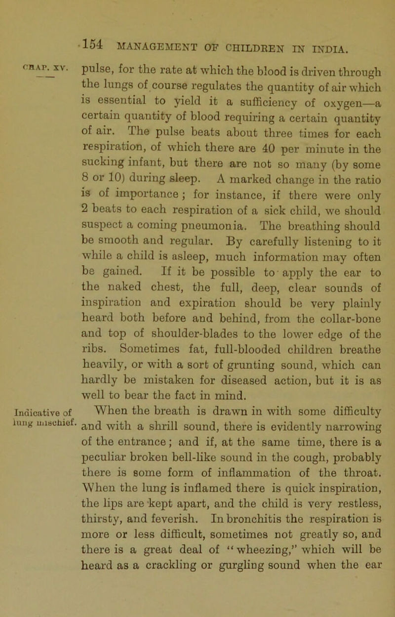 f.'HAr. XV. Indicative of iuiig mieuliief. 154 MANAGEMENT OF CHILDEEN IN INDIA. pulse, for the rate at which the blood is driven through the lungs of course regulates the quantity of air which is essential to yield it a sufficiency of oxygen—a certain quantity of blood requiring a certain quantity of air. The pulse beats about three times for each respiration, of which there are 40 per minute in the sucking infant, but there are not so many (by some 8 or 10) during sleep. A marked change in the ratio is of importance ; for instance, if there were only 2 beats to each respiration of a sick child, we should suspect a coming pneumonia. The breathing should be smooth and regular. By carefully listening to it while a child is asleep, much information may often be gained. If it be possible to ■ apply the ear to the naked chest, the full, deep, clear sounds of inspiration and expiration should be very plainly heard both before and behind, from the collar-bone and top of shoulder-blades to the lower edge of the ribs. Sometimes fat, full-blooded children breathe heavily, or with a sort of grunting sound, which can hardly be mistaken for diseased action, but it is as well to bear the fact in mind. When the breath is drawn in with some difficulty and with a shrill sound, there is evidently narrowing of the entrance; and if, at the same time, there is a peculiar broken bell-like sound in the cough, probably there is some form of inflammation of the throat. When the lung is inflamed there is quick inspiration, the lips are -kept apart, and the child is very restless, thirsty, and feverish. In bronchitis the respiration is more or less difficult, sometimes not greatly so, and there is a great deal of “ wheezing,’’which will be heard as a crackling or gurgling sound when the ear