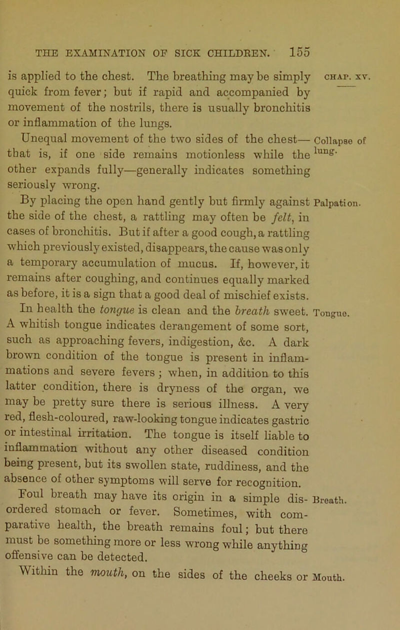 is applied to the chest. The breathing may be simply chap. xv. quick from fever; hut if rapid and accompanied by movement of the nostrils, there is usually bronchitis or inflammation of the lungs. Unequal movement of the two sides of the chest— Collapse of that is, if one side remains motionless while the other expands fully—generally indicates something seriously wrong. By placing the open hand gently but firmly against Palpation, the side of the chest, a rattling may often be felt, in cases of bronchitis. But if after a good cough, a rattling which previously existed, disappears, the cause was only a temporary accumulation of mucus. If, however, it remains after coughing, and continues equally marked as before, it is a sign that a good deal of mischief exists. In health the tongue is clean and the breath sweet. Tongue. A whitish tongue indicates derangement of some sort, such as approaching fevers, indigestion, &c. A dark brown condition of the tongue is present in inflam- mations and severe fevers ; when, in addition to this latter condition, there is dryness of the organ, we may be pretty sure there is serious illness. A very red, flesh-coloured, raw-looking tongue indicates gastric or intestinal irritation. The tongue is itself liable to inflammation without any other diseased condition being present, but its swollen state, ruddiness, and the absence of other symptoms will serve for recognition. Foul breath may have its origin in a simple dis- Breath, ordered stomach or fever. Sometimes, with com- parative health, the breath remains foul; but there must be something more or less wrong while anything offensive can be detected. Within the mouth, on the sides of the cheeks or Mouth.