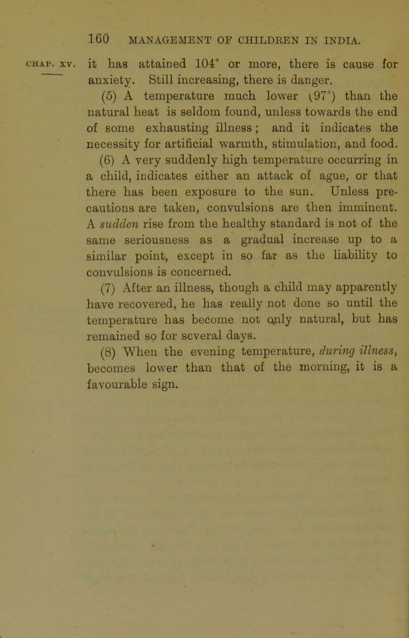 CHAP. XV. it has attained 104° or more, there is cause for anxiety. Still increasing, there is danger. (5) A temperature much lower ^97°) than the natural heat is seldom found, unless towards the end of some exhausting illness; and it indicates the necessity for artificial warmth, stimulation, and food. (6) A very suddenly high temperature occurring in a child, indicates either an attack of ague, or that there has been exposure to the sun. Unless pre- cautions are taken, convulsions are then imminent. A sudden rise from the healthy standard is not of the same seriousness as a gradual increase up to a similar point, except in so far as the Habihty to convulsions is concerned. (7) After an illness, though a chiild may apparently have recovered, he has really not done so until the temperature has be6ome not cuily natural, but has remained so for several days. (8) When the evening temperature, during illness, becomes lower than that of the morning, it is a favourable sign.