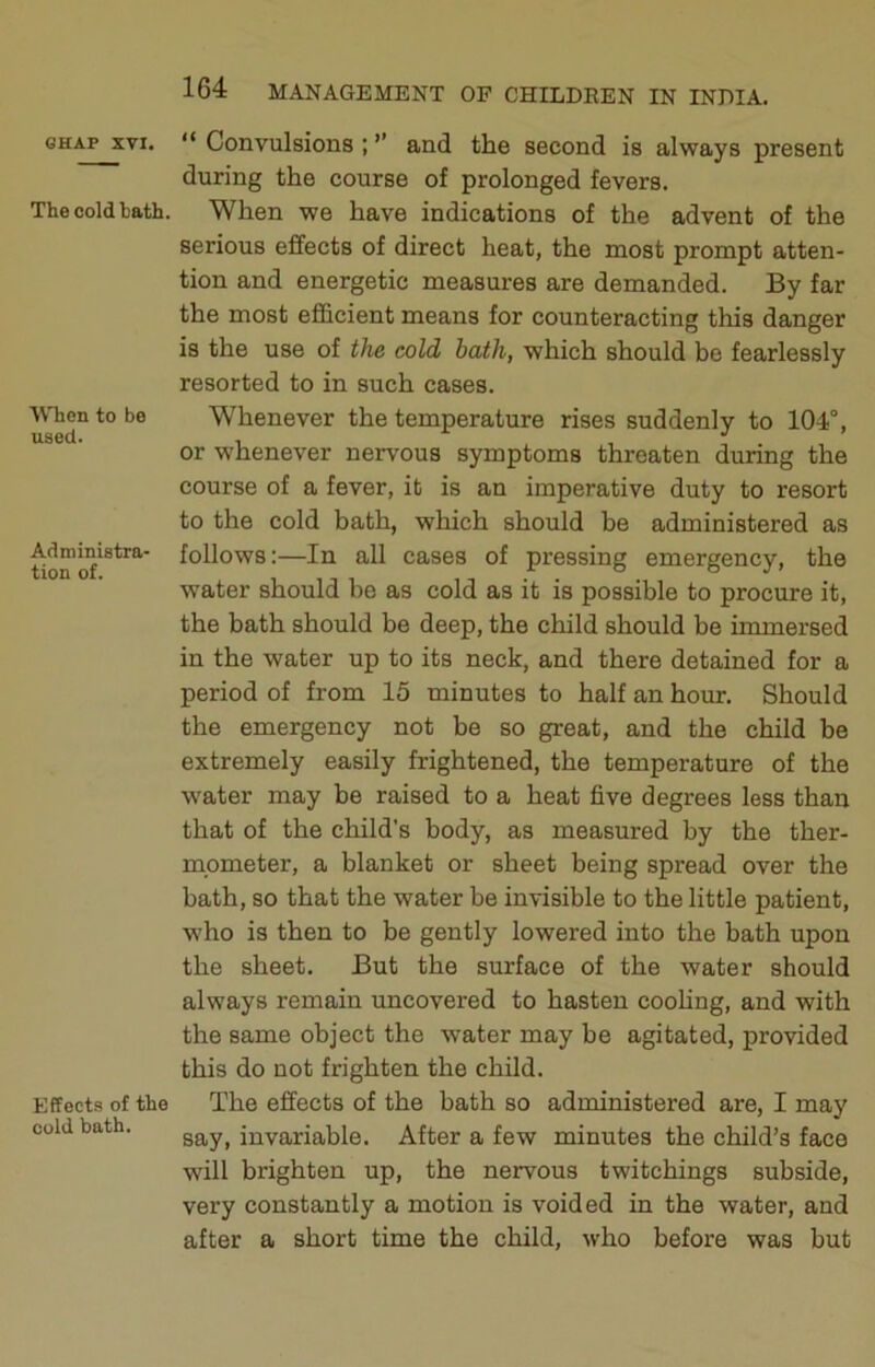The cold hath. When to be used. Administra- tion of. Effects of the cold bath. 164 MANAGEMENT OF CHILDREN IN INDIA. during the course of prolonged fevers. When we have indications of the advent of the serious effects of direct heat, the most prompt atten- tion and energetic measures are demanded. By far the most efficient means for counteracting this danger is the use of the cold hath, which should be fearlessly resorted to in such cases. Whenever the temperature rises suddenly to 104°, or whenever nervous symptoms threaten during the course of a fever, it is an imperative duty to resort to the cold bath, which should be administered as follows:—In all cases of pressing emergency, the water should be as cold as it is possible to procure it, the bath should be deep, the child should be immersed in the water up to its neck, and there detained for a period of from 15 minutes to half an hour. Should the emergency not be so great, and the child be extremely easily frightened, the temperature of the water may be raised to a heat five degrees less than that of the child’s body, as measured by the ther- mometer, a blanket or sheet being spread over the bath, so that the water be invisible to the little patient, who is then to be gently lowered into the bath upon the sheet. But the surface of the water should always remain uncovered to hasten coohng, and with the same object the water may be agitated, provided this do not frighten the child. The effects of the bath so administered are, I may say, invariable. After a few minutes the child’s face will brighten up, the nervous twitchings subside, very constantly a motion is voided in the water, and after a short time the child, who before was but
