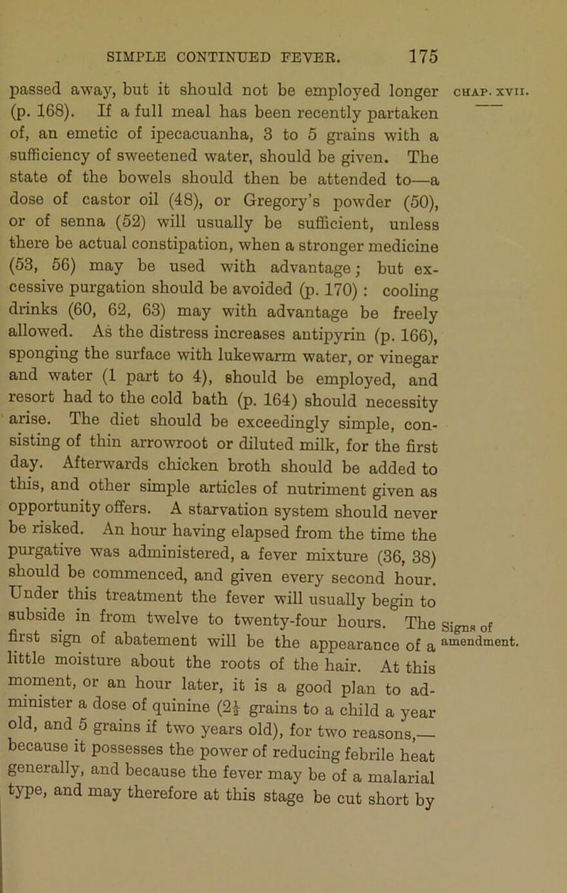 passed away, but it should not be employed longer chap. xvu. (p. 168). If a full meal has been recently partaken of, an emetic of ipecacuanha, 3 to 6 grains with a sufficiency of sweetened water, should be given. The state of the bowels should then be attended to—a dose of castor oil (48), or Gregory’s powder (50), or of senna (52) will usually be sufficient, unless there be actual constipation, when a stronger medicine (53, 56) may be used with advantage; but ex- cessive purgation should be avoided (p. 170) : cooling drinks (60, 62, 63) may with advantage be freely allowed. As the distress increases antipyrin (p. 166), sponging the surface with lukewarm water, or vinegar and water (1 part to 4), should be employed, and resort had to the cold bath (p. 164) should necessity arise. The diet should be exceedingly simple, con- sisting of thin arrowroot or diluted milk, for the first day. Afterwards chicken broth should be added to this, and other simple articles of nutriment given as opportunity offers. A starvation system should never be risked. An hour having elapsed from the time the purgative was administered, a fever mixture (36, 38) should be commenced, and given every second hour. Under this treatment the fever will usually begin to subside in from twelve to twenty-four hours. The signs of first sign of abatement will be the appearance of a ’’•“endment. little moisture about the roots of the hair. At this moment, or an hour later, it is a good plan to ad- minister a dose of quinine (2| grains to a child a year old, and 5 grains if two years old), for two reasons,— because it possesses the power of reducing febrile heat generally, and because the fever may be of a malarial type, and may therefore at this stage be cut short by
